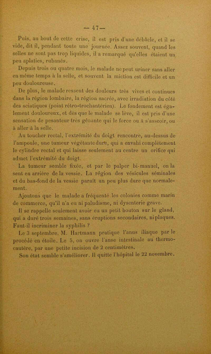 Puis, au bout de celle crise, il est pris d’uiie débAcle, el il se vide, dit il, pendant toute une journée. Assez souvent, quand les selles ne sont pas trop liquides, il a remarqué qu’elles étaient un peu aplaties, rubanés. Depuis trois ou quatre mois, le malade ne peut uriner sans aller en même temps à la selle, et souvent la miction est difïicile et un peu douloureuse. De plus, le malade ressent des douleurs très vives et continues dans lu région lombaire, la région sacrée, avec irradiation du côté des sciatiques (point rétro-trocliantérien). Le fondement est éga- lement douloureux, et dès que le malade se lève, il est pris d’une sensation de pesanteur très gênante qui le force ou à s’asseoir, ou à aller à la selle. Au toucher rectal, l'extrémité du doigt rencontre, au-dessus de l’ampoule, une tumeur végétante dui^, qui a envahi complètement le cylindre rectal et qui laisse seulement au centre un orifice qui admet l’extrémité du doigt. , La tumeur semble fixée, et par le palper bi-manuel, onia sent en arrière de la vessie. La région des vésicules séminales et du bas-fond de la vessie paraît un peu plus dure que normale- ment. Ajoutons que le malade a fréquenté les colonies comme marin de commerce, qu’il n’a eu ni paludisme, ni dysenterie grave. Il se rappelle seulement avoir eu un petit bouton sur le gland, qui a duré trois semaines, sans éruptions secondaires, ni plaques. Faut-il incriminer la syphilis ? Le 3 septembre, M. Hartmann pratique l’anus iliaque par le procédé en étoile. Le 5, on ouvre l’anse intestinale au thermo- cautère, par une petite incision de 2 centinièt)‘es. Son état semble s’améliorer. Il quitte l’iiopital le 22 novembre.