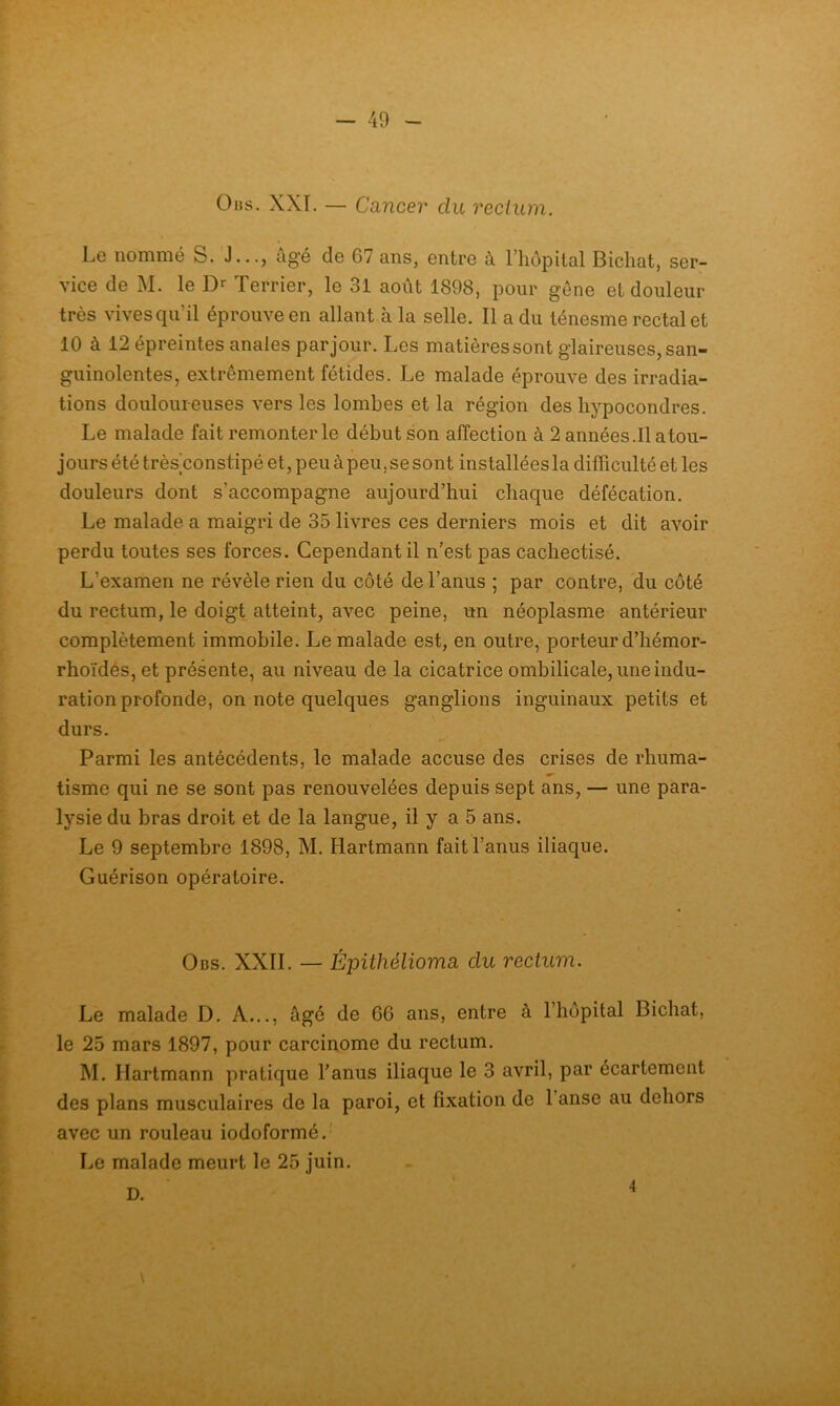 0ns. XXI. — Cancer du recium. Le nommé S. J..., âgé de G7 ans, entre à l’hupital Bicliat, ser- vice de M. le D>- Terrier, le 31 août 1898, pour gêne et douleur très vives qu’il éprouve en allant à la selle. Il a du ténesme rectal et 10 à 12 épreintes anales par jour. Les matières sont glaireuses, san- guinolentes, extrêmement fétides. Le malade éprouve des irradia- tions douloureuses vers les lombes et la région des hypocondres. Le malade fait remonter le début son affection à 2 années .11 atou- jours été très’constipé et, peu à peu, se sont installées la difficulté et les douleurs dont s’accompagne aujourd’hui chaque défécation. Le malade a maigri de 35 livres ces derniers mois et dit avoir perdu toutes ses forces. Cependant il n’est pas cachectisé. L’examen ne révèle rien du côté de l’anus ; par contre, du côté du rectum, le doigt atteint, avec peine, un néoplasme antérieur complètement immobile. Le malade est, en outre, porteur d’hémor- rhoïdés, et présente, au niveau de la cicatrice ombilicale, une indu- ration profonde, on note quelques ganglions inguinaux petits et durs. Parmi les antécédents, le malade accuse des crises de rhuma- tisme qui ne se sont pas renouvelées depuis sept ans, — une para- lysie du bras droit et de la langue, il y a 5 ans. Le 9 septembre 1898, M. Hartmann fait l’anus iliaque. Guérison opératoire. Obs. XXII. — Épithélioma du rectum. Le malade D. A..., âgé de 66 ans, entre à l’hôpital Bichat, le 25 mars 1897, pour carcinome du rectum. M. Hartmann pratique l’anus iliaque le 3 avril, par écartement des plans musculaires de la paroi, et fixation de l’anse au dehors avec un rouleau iodoformé.' Le malade meurt le 25 juin. D. 4