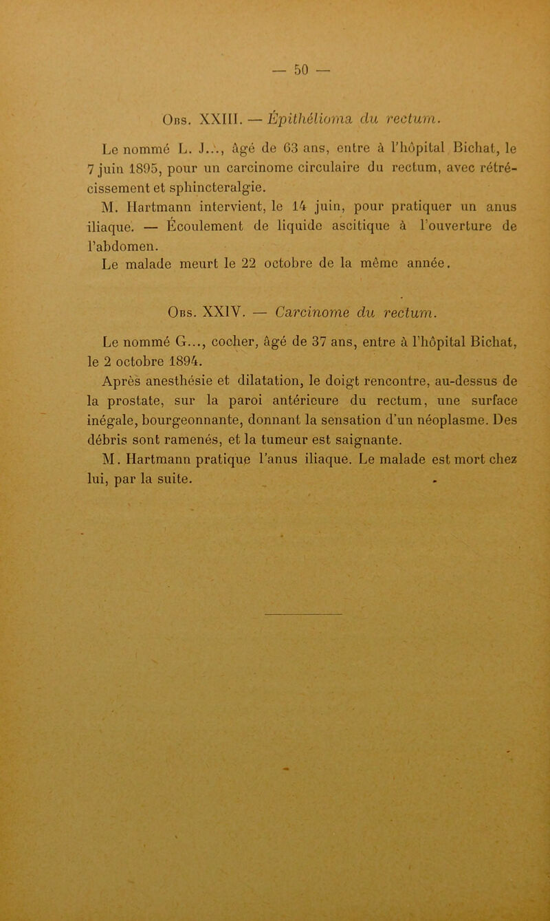 üns. XXIII. — Épühéliorim du rectum. Le nommé L. J..'., âgé de 63 ans, entre à l'hôpital Bicliat, le 7 juin 1895, pour un carcinome circulaire du rectum, avec rétré- cissement et sphincteralgie. M. Hartmann intervient, le 14 juin, pour pratiquer un anus iliaque. — Écoulement de liquide ascitique à l’ouverture de l’abdomen. Le malade meurt le 22 octobre de la même année. Obs. XXIV. — CcLvcinome du rectum. Le nommé G..., cocher, âgé de 37 ans, entre à l’hôpital Bichat, le 2 octobre 1894. Après anesthésie et dilatation, le doigt rencontre, au-dessus de la prostate, sur la paroi antérieure du rectum, une surface inégale, bourgeonnante, donnant la sensation d’un néoplasme. Des débris sont ramenés, et la tumeur est saignante. M. Hartmann pratique l'anus iliaque. Le malade est mort chez lui, par la suite.