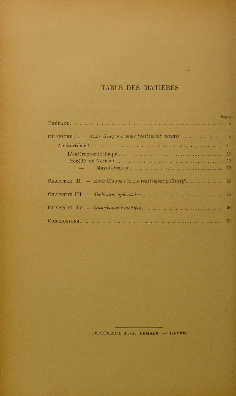 TABLE DES MATIÈRES Fages Préface 5 Chapitre I. — Amis iliaque comme traitement curatij 7 Anus artificiel 11 L’entéroproctie iliaque 1*2 Procédé de Verneuil 13 — Maydl-Reclus 13 Chapitre II. — Anus iliaque comme traitement palliatif 16 Chapitre III, — Technique opératoire 18 Chapitre IV. — Observations inédites 36 Conclusions 51 imprimerie a.-g. LEMALE. — HAVRE.