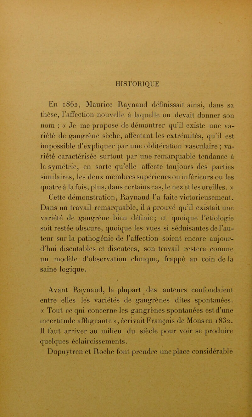 HISTORIQUE En 1862, Maurice Raynaud définissait ainsi, dans sa thèse, l’affection nouvelle à laquelle on devait donner son nom : « Je me propose de démontrer qu’il existe une va- riété de gangrène sèche, affectant les extrémités, qu’il est impossible d’expliquer par une oblitération vasculaire ; va- riété caractérisée surtout par une remarquable tendance à la symétrie, en sorte qu’elle affecte toujours des parties similaires, les deux membres supérieurs ou inférieurs ou les quatre à la fois, plus, dans certains cas, le nez et les oreilles. » Cette démonstration, Raynaud l’a faite victorieusement. Dans un travail remarquable, il a prouvé qu’il existait une variété de gangrène bien définie; et quoique l’étiologie soit restée obscure, quoique les vues si séduisantes de l’au- teur sur la pathogénie de l’affection soient encore aujour- d’hui discutables et discutées, son travail restera comme un modèle d’observation clinique, frappé au coin de la saine logique. 1 Avant Raynaud, la plupart des auteurs confondaient, entre elles les variétés de gangrènes dites spontanées. « Tout ce qui concerne les gangrènes spontanées est d’une incertitude affligeante », écrivait François de Monsen i832. Il faut arriver au milieu du siècle pour voir se produire quelques éclaircissements. Dupuytren et Roche font prendre une place considérable