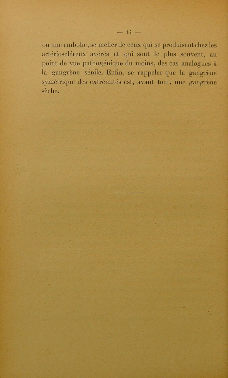 ou une embolie, se méfier de ceux qui se produisent chez les arlérioscléreux avérés et qui sont le plus souvent, au point de vue pathogénique du moins, des cas analogues à la gangrène sénile. Enfin, se rappeler que la gangrène symétrique des extrémités est, avant tout, une gangrène sèche.