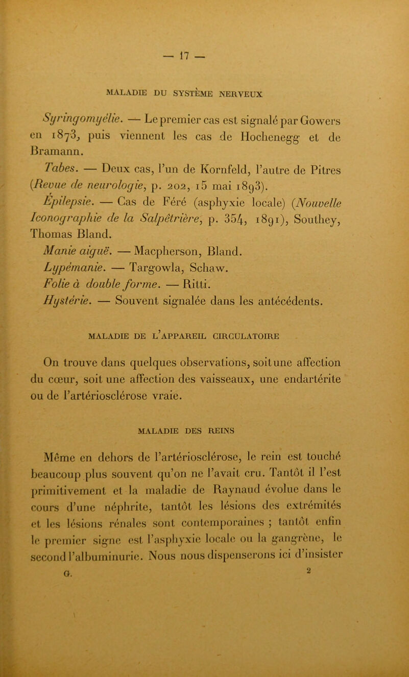 MALADIE DU SYSTEME NERVEUX Synngomyéhe. — Le premier cas est signalé par Gowcrs en puis viennent les cas de Hoclienegg et de Bramann. labes. — Deux cas, l’un de Kornfeld, l’autre de Pitres (Revue de neurologie, p. 202, i5 mai 1893). Epdepsie. — Cas de Féré (asphyxie locale) (.Nouvelle Iconographie de la Salpêtrière, p. 354, 1891), Southey, Thomas Bland. Manie aiguë. — Macpherson, Bland. Lypémanie. — Targowla, Scliaw. Folie à double forme. — Ritti. Hystérie. — Souvent signalée dans les antécédents. MALADIE DE l’aPPAREIL CIRCULATOIRE On trouve dans quelques observations, soit une affection du cœur, soit une affection des vaisseaux, une endartérite ou de l’artériosclérose vraie. MALADIE DES REINS Même en dehors de l’artériosclérose, le rein est touché beaucoup plus souvent qu’on ne l’avait cru. Tantôt il l’est primitivement et la maladie de Raynaud évolue dans le cours d’une néphrite, tantôt les lésions des extrémités et les lésions rénales sont contemporaines ; tantôt enfin le premier signe est l’asphyxie locale ou la gangrène, le second l’albuminurie. Nous nous dispenserons ici d insister