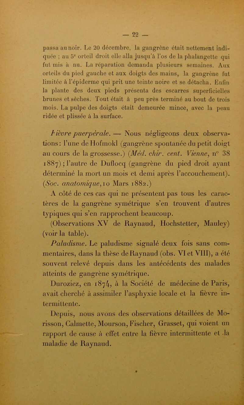 passa au noir. Le 20 décembre, la gangrène était nettement indi- quée ; au 5° orteil droit elle alla jusqu’à l’os de la phalangette qui fut mis à nu. La réparation demanda plusieurs semaines. Aux orteils du pied gauche et aux doigts des mains, la gangrène fut limitée à l’épiderme qui prit une teinte noire et se détacha. Enfin la plante des deux pieds présenta des escarres superficielles brunes et sèches. Tout était à peu près terminé au bout de trois mois. La pulpe des doigts était demeurée mince, avec la peau ridée et plissée à la surface. bièvre puerpérale. — Nous négligeons deux observa- tions : l’une de Hofmokl (gangrène spontanée du petit doigt au cours de la grossesse.) (Méd. chir. cent. Vienne, n° 38 1887); l’autre de Duflocq (gangrène du pied droit ayant déterminé la mort un mois et demi après l’accouchement). (Soc. anatomiquepo Mars 1882.) A côté de ces cas qui ne présentent pas tous les carac- tères de la gangrène symétrique s’en trouvent d’autres typiques qui s’en rapprochent beaucoup. (Observations XV de Raynaud, Hochstetter, Mauley) (voir la table). Paludisme. Le paludisme signalé deux fois sans coim- mentaires, dans la thèse de Raynaud (obs. VI et VIII), a été souvent relevé depuis dans les antécédents des malades atteints de gangrène symétrique. Duroziez, en 1874, à la Société de médecine de Paris, avait cherché à assimiler l’asphyxie locale et la fièvre in- termittente. Depuis, nous avons des observations détaillées de Mo- risson, Calmette, Mourson, Fischer, Grasset, qui voient un rapport de cause à effet entre la fièvre intermittente et -la maladie de Raynaud. ■ • ■