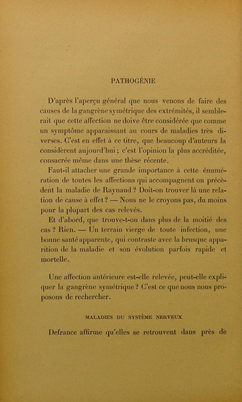 PATHOGÉNIE D'après l’aperçu général que nous venons de faire des causes de la gangrène symétrique des extrémités, il semble- rait que cette affection ne doive être considérée que comme un symptôme apparaissant au cours de maladies très di- verses. C’est en effet à ce titre, que beaucoup d'auteurs la considèrent aujourd’hui ; c’est l’opinion la plus accréditée, consacrée même dans une thèse récente. Faut-il attacher une grande importance à cette énumé- ration de toutes les affections qui accompagnent ou précè- dent la maladie de Raynaud ? Doit-on trouver là une rela- tion de cause à effet? — Nous ne le croyons pas, du moins pour la plupart des cas relevés. Et d’abord, que trouve-t-on dans plus de la moitié des cas ? Rien. — Un terrain vierg-e de toute infection, une bonne santé apparente, qui contraste avec la brusque appa- rition de la maladie et son évolution parfois rapide et mortelle. Une affection antérieure est-elle relevée, peut-elle expli- quer la gangrène symétrique ? C’est ce que nous nous pro- posons de rechercher. MALADIES DU SYSTEME NERVEUX Defrance affirme qu’elles se retrouvent dans près de