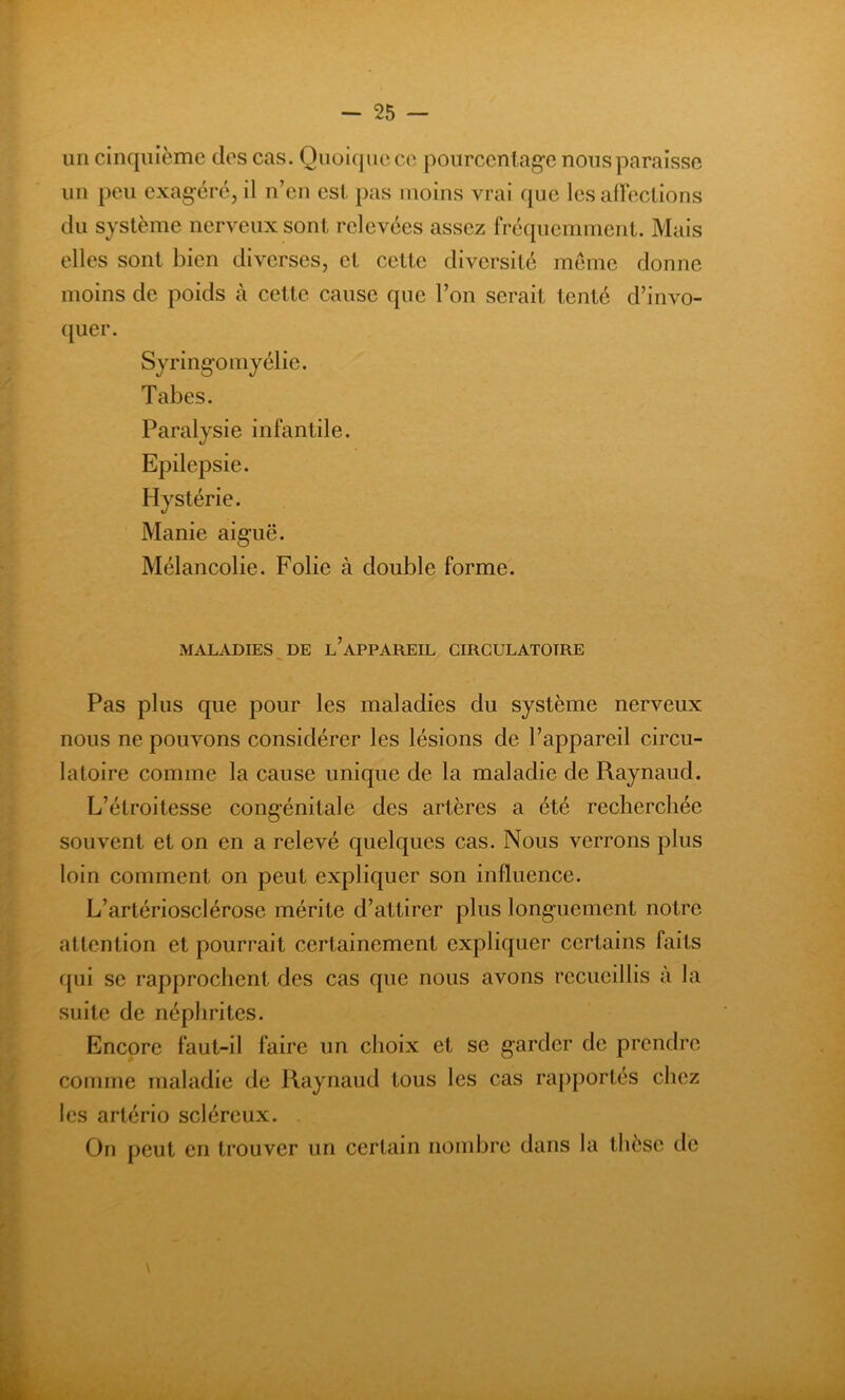 un cinquième des cas. Quoique ce pourcentage nous paraisse un peu exagéré, il n’en est pas moins vrai que les affections du système nerveux sont relevées assez fréquemment. Mais elles sont bien diverses, et cette diversité meme donne moins de poids à cette cause que l’on serait tenté d’invo- quer. Syringomyélie. Tabes. Paralysie infantile. Epilepsie. Hystérie. Manie aiguë. Mélancolie. Folie à double forme. MALADIES DE L’APPAREIL CIRCULATOIRE Pas plus que pour les maladies du système nerveux nous ne pouvons considérer les lésions de l’appareil circu- latoire comme la cause unique de la maladie de Raynaud. L’étroitesse congénitale des artères a été recherchée souvent et on en a relevé quelques cas. Nous verrons plus loin comment on peut expliquer son influence. L’artériosclérose mérite d’attirer plus longuement notre attention et pourrait certainement expliquer certains faits qui se rapprochent des cas que nous avons recueillis à la suite de néphrites. Encore faut-il faire un choix et se garder de prendre comme maladie de Raynaud tous les cas rapportés chez les artério scléreux. On peut en trouver un certain nombre dans la thèse de