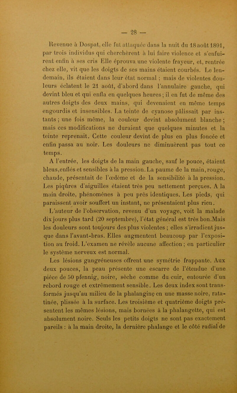 Revenue à Dospat, elle fui attaquée dans la nuit du 18août 1891, par trois individus qui cherchèrent à lui faire violence et s’enfui- rent enfin à ses cris Elle éprouva une violente frayeur, et, rentrée chez elle, vit que les doigts de ses mains étaient courbés. Le len- demain, ils étaient dans leur état normal ; mais de violentes dou- leurs éclatent le 21 août, d’abord dans l’annulaire gauche, qui devint bleu et qui enfla en quelques heures ; il en fut de môme des autres doigts des deux mains, qui devenaient en môme temps engourdis et insensibles. La teinte de cyanose pâlissait par ins- tants ; une fois même, la couleur devint absolument blanche ; mais ces modifications ne duraient que quelques minutes et la teinte reprenait. Cette couleur devint de plus en plus foncée et enfin passa au noir. Les douleurs ne diminuèrent pas tout ce temps. A l’entrée, les doigts de la main gauche, sauf le pouce, étaient bleus,enflés et sensibles à la pression. La paume de la main, rouge, chaude, présentait de l’œdème et de la sensibilité à la pression. Les piqûres d’aiguilles étaient très peu nettement perçues. A la main droite, phénomènes à peu près identiques. Les pieds, qui paraissent avoir souffert un instant, ne présentaient plus rien. L’auteur de l’observation, revenu d’un voyage, voit la malade dix jours plus tard (20 septembre), l’état général est très bon.Mais les douleurs sont toujours des plus violentes ; elles s’irradient jus- que dans l’avant-bras. Elles augmentent beaucoup par l’exposi- tion au froid. L’examen ne révèle aucune affection ; en particulier le système nerveux est normal. Les lésions gangréneuses offrent une symétrie frappante. Aux deux pouces, la peau présente une escarre de l’étendue d’une pièce de 50 pfennig, noire, sèche comme du cuir, entourée d’un rebord rouge et extrêmement sensible. Les deux index sont trans- formés jusqu’au milieu de la phalanginçen une masse noire, rata- tinée, plissée à la surface. Les troisième et quatrième doigts pré- sentent les mêmes lésions, mais bornées à la phalangette, qui est absolument noire. Seuls les petits doigts ne sont pas exactement pareils : à la main droite, la dernière phalange et le côté radial de