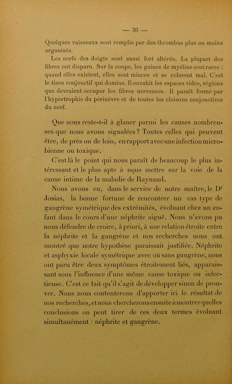Quelques vaisseaux sont remplis par des thrombus plus ou moins organisés. Les nerfs des doigts sont aussi fort altérés. La plupart des fibres ont disparu. Sur la coupe, les gaines de myéline sont rares : quand elles existent, elles sont minces et se colorent mal. C’est le tissu conjonctif qui domine. 11 envahit les espaces vides, régions que devraient occuper les libres nerveuses. 11 paraît formé par l’hypertrophie du périnèvre et de toutes les cloisons conjonctives du nerf. Que nous reste-t-il à glaner parmi les causes nombreu- ses que nous avons signalées? Toutes celles qui peuvent être, de près ou de loin, en rapport avec une infection micro- bienne ou toxique. C’est là le point qui nous paraît de beaucoup le plus in- téressant et le plus apte à nous mettre sur la voie de la cause intime de la maladie de Raynaud. Nous avons eu, dans le service de notre maître, le Dr Josias, la bonne fortune de rencontrer un cas type de gangrène symétrique des extrémités, évoluant chez un en- fant dans le cours d’une néphrite aiguë. Nous n’avons pu nous défendre de croire, à priori, à une relation étroite entre la néphrite et la gangrène et nos recherches nous ont montré que notre hypothèse paraissait justifiée. Néphrite et asphyxie locale symétrique avec ou sans gangrène, nous ont paru être deux symptômes étroitement liés, apparais- sant sous l’influence d’une même cause toxique ou infec- tieuse. C’est ce fait qu’il s’agit de développer sinon de prou- ver. Nous nous contenterons d’apporter ici le résultat de nos recherches, etnous chercherons ensuite à montrer quelles conclusions on peut tirer de ces deux termes évoluant simultanément : néphrite et gangrène.