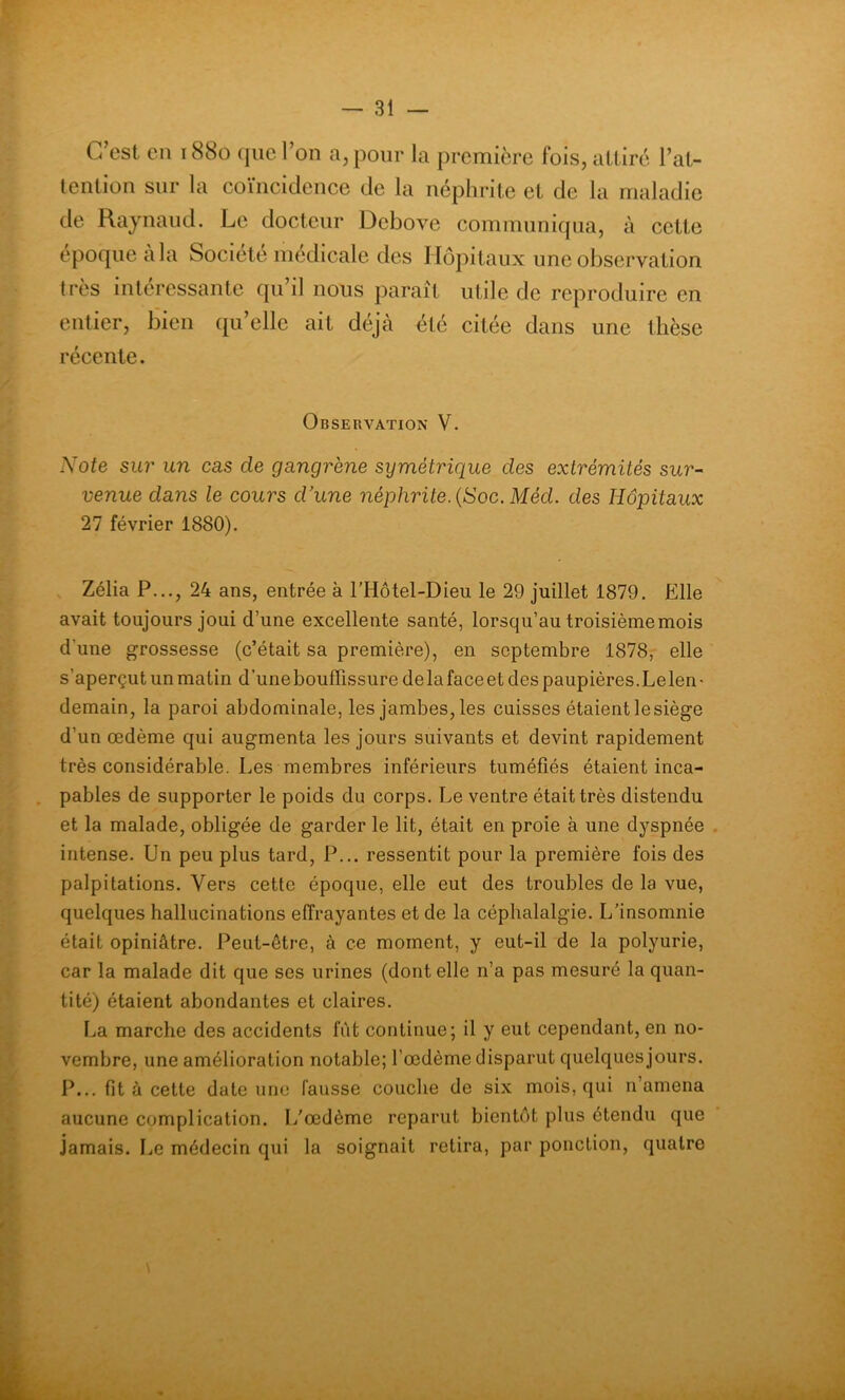 C’est en 1880 que l’on a, pour la première fois, attiré l’at- tention sur la coïncidence de la néphrite et de la maladie de Raynaud. Le docteur Debove communiqua, à cette époque a la Société médicale des Hôpitaux une observation très intéressante qu’il nous paraît utile de reproduire en entier, bien qu’elle ait déjà été citée dans une thèse récente. Observation V. Note sur un cas de gangrène symétrique des extrémités sur- venue dans le cours d’une néphrite. (Soc. Méd. des Hôpitaux 27 février 1880). Zélia P..., 24 ans, entrée à l’Hôtel-Dieu le 29 juillet 1879. Elle avait toujours joui d’une excellente santé, lorsqu’au troisième mois d'une grossesse (c’était sa première), en septembre 1878, elle s’aperçut un matin d’une bouffissure delafaceet des paupières.Lelen- demain, la paroi abdominale, les jambes, les cuisses étaient le siège d’un œdème qui augmenta les jours suivants et devint rapidement très considérable. Les membres inférieurs tuméfiés étaient inca- pables de supporter le poids du corps. Le ventre était très distendu et la malade, obligée de garder le lit, était en proie à une dyspnée intense. Un peu plus tard, P... ressentit pour la première fois des palpitations. Vers cette époque, elle eut des troubles de la vue, quelques hallucinations effrayantes et de la céphalalgie. L’insomnie était opiniâtre. Peut-être, à ce moment, y eut-il de la polyurie, car la malade dit que ses urines (dont elle n’a pas mesuré la quan- tité) étaient abondantes et claires. La marche des accidents fût continue; il y eut cependant, en no- vembre, une amélioration notable; l’œdème disparut quelques jours. P... fit à cette date une fausse couche de six mois, qui n amena aucune complication. L’œdème reparut bientôt plus étendu que jamais. Le médecin qui la soignait retira, par ponction, quatre