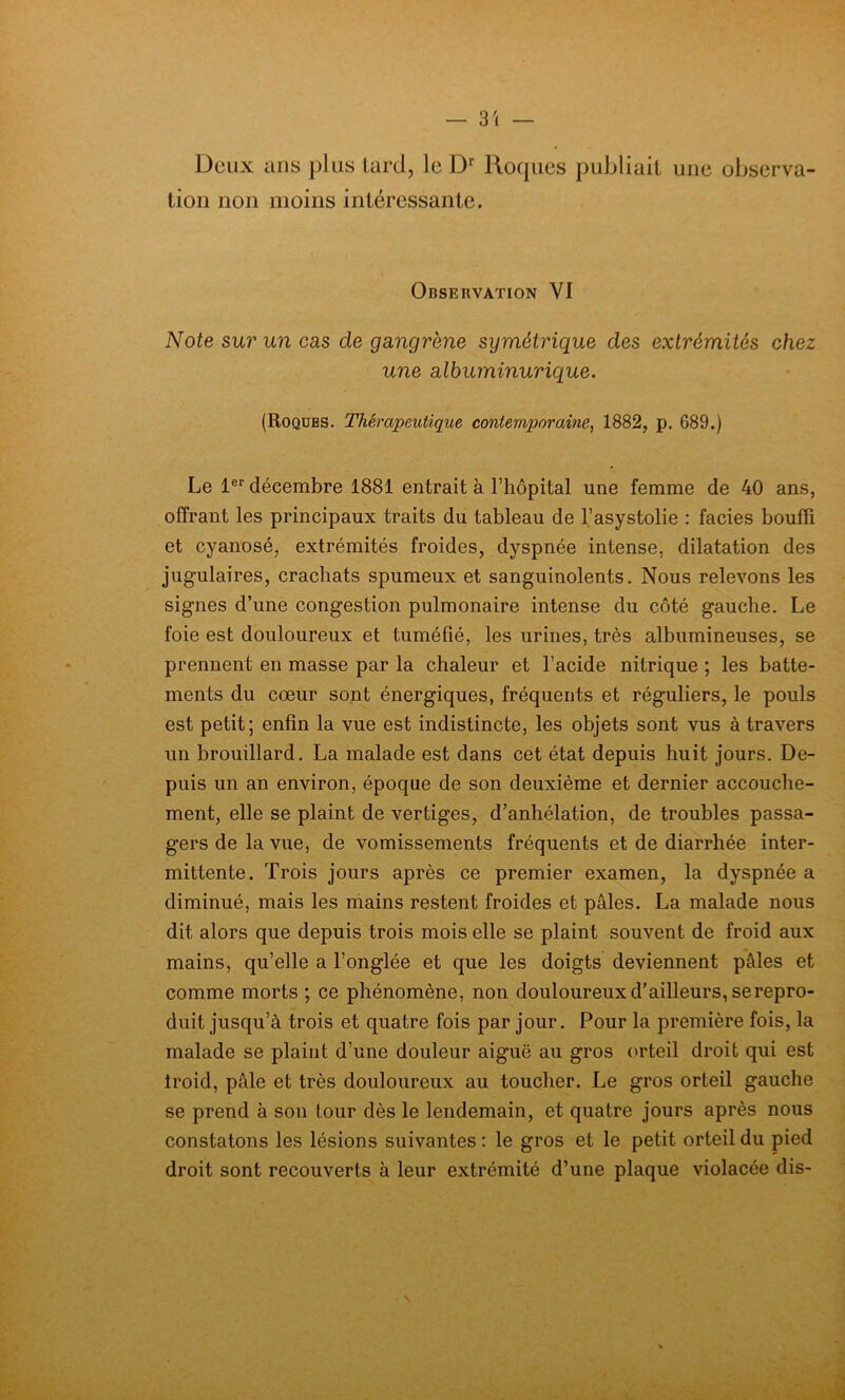 — 3'» — Deux ans plus tard, le Dr Roques publiait une observa- tion non moins intéressante. Observation VI Note sur un cas de gangrène symétrique des extrémités chez une albuminurique. (Roques. Thérapeutique contemporaine, 1882, p. 689.) Le 1er décembre 1881 entrait à l’hôpital une femme de 40 ans, offrant les principaux traits du tableau de l’asystolie : faciès bouffi et cyanosé, extrémités froides, dyspnée intense, dilatation des jugulaires, crachats spumeux et sanguinolents. Nous relevons les signes d’une congestion pulmonaire intense du côté gauche. Le foie est douloureux et tuméfié, les urines, très albumineuses, se prennent en masse par la chaleur et l’acide nitrique ; les batte- ments du cœur sont énergiques, fréquents et réguliers, le pouls est petit; enfin la vue est indistincte, les objets sont vus à travers un brouillard. La malade est dans cet état depuis huit jours. De- puis un an environ, époque de son deuxième et dernier accouche- ment, elle se plaint de vertiges, d’anhélation, de troubles passa- gers de la vue, de vomissements fréquents et de diarrhée inter- mittente. Trois jours après ce premier examen, la dyspnée a diminué, mais les mains restent froides et pâles. La malade nous dit alors que depuis trois mois elle se plaint souvent de froid aux mains, qu’elle a l’onglée et que les doigts deviennent pâles et comme morts ; ce phénomène, non douloureux d'ailleurs, se repro- duit jusqu’à trois et quatre fois par jour. Pour la première fois, la malade se plaint d’une douleur aiguë au gros orteil droit qui est troid, pâle et très douloureux au toucher. Le gros orteil gauche se prend à son tour dès le lendemain, et quatre jours après nous constatons les lésions suivantes : le gros et le petit orteil du pied droit sont recouverts à leur extrémité d’une plaque violacée dis- \