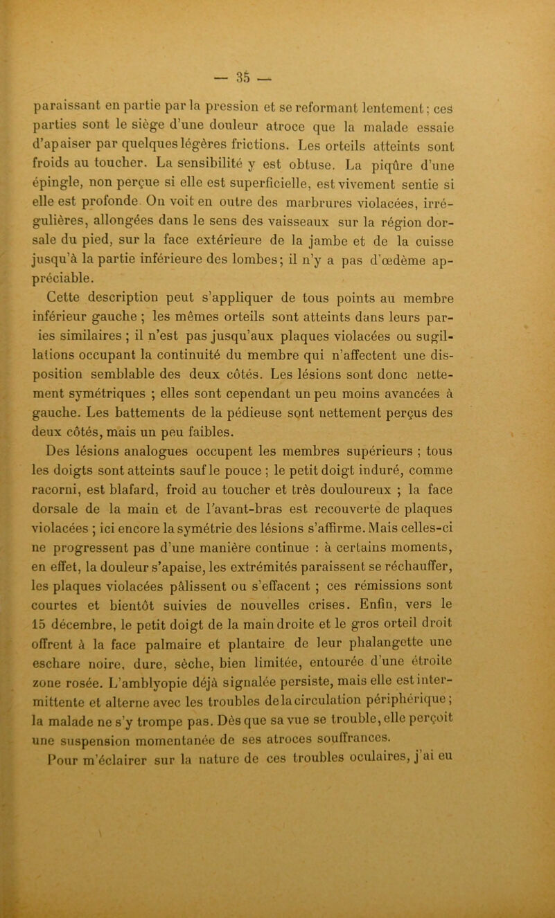 paraissant en partie parla pression et se reformant lentement ; ces parties sont le siège d’une douleur atroce que la malade essaie d’apaiser par quelques légères frictions. Les orteils atteints sont froids au toucher. La sensibilité y est obtuse. La piqûre d’une épingle, non perçue si elle est superficielle, est vivement sentie si elle est profonde On voit en outre des marbrures violacées, irré- gulières, allongées dans le sens des vaisseaux sur la région dor- sale du pied, sur la face extérieure de la jambe et de la cuisse jusqu’à la partie inférieure des lombes; il n’y a pas d’œdème ap- préciable. Cette description peut s’appliquer de tous points au membre inférieur gauche ; les mêmes orteils sont atteints dans leurs par- ies similaires ; il n’est pas jusqu’aux plaques violacées ou sugil- lations occupant la continuité du membre qui n’affectent une dis- position semblable des deux côtés. Les lésions sont donc nette- ment symétriques ; elles sont cependant un peu moins avancées à gauche. Les battements de la pédieuse sont nettement perçus des deux côtés, mais un peu faibles. Des lésions analogues occupent les membres supérieurs ; tous les doigts sont atteints sauf le pouce ; le petit doigt induré, comme racorni, est blafard, froid au toucher et très douloureux ; la face dorsale de la main et de l’avant-bras est recouverte de plaques violacées ; ici encore la symétrie des lésions s’affirme. Mais celles-ci ne progressent pas d’une manière continue : à certains moments, en effet, la douleur s’apaise, les extrémités paraissent se réchauffer, les plaques violacées pâlissent ou s’effacent ; ces rémissions sont courtes et bientôt suivies de nouvelles crises. Enfin, vers le 15 décembre, le petit doigt de la main droite et le gros orteil droit offrent à la face palmaire et plantaire de leur phalangette une eschare noire, dure, sèche, bien limitée, entourée d une étroite zone rosée. L’amblyopie déjà signalée persiste, mais elle est inter- mittente et alterne avec les troubles de la circulation périphérique; la malade ne s’y trompe pas. Dès que sa vue se trouble, elle perçoit une suspension momentanée de ses atroces souffrances. Pour m’éclairer sur la nature de ces troubles oculaires, j ai eu