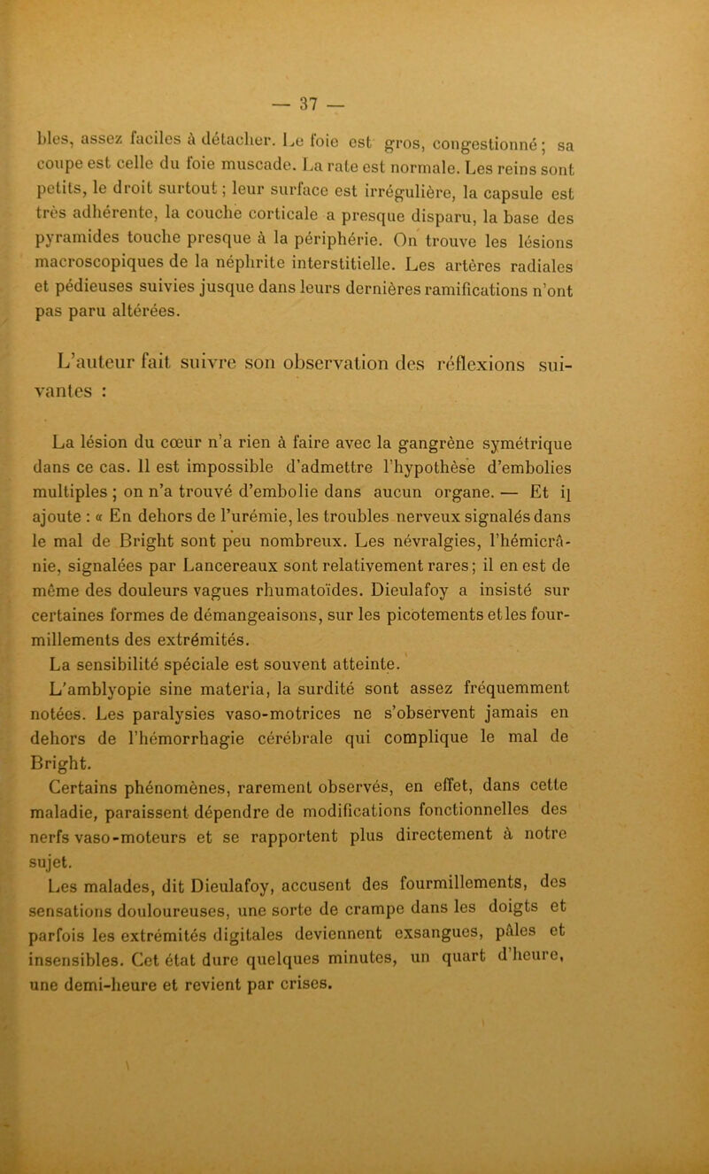 blés, assez faciles a detaclier. Le loie est gros, cong’ostionné j sa coupe est celle du loie muscade. La rate est normale. Les reins sont petits, le droit surtout ; leur surface est irrégulière, la capsule est très adhérente, la couche corticale a presque disparu, la base des pyramides touche presque a la périphérie. On trouve les lésions macroscopiques de la néphrite interstitielle. Les artères radiales et pédieuses suivies jusque dans leurs dernières ramifications n’ont pas paru altérées. L’auteur fait suivre son observation des réflexions sui- vantes : La lésion du cœur n’a rien à faire avec la gangrène symétrique dans ce cas. 11 est impossible d’admettre l’hypothèse d’embolies multiples ; on n’a trouvé d’embolie dans aucun organe. — Et q ajoute : « En dehors de l’urémie, les troubles nerveux signalés dans le mal de Bright sont peu nombreux. Les névralgies, l’hémicrâ- nie, signalées par Lancereaux sont relativement rares ; il en est de même des douleurs vagues rhumatoïdes. Dieulafoy a insisté sur certaines formes de démangeaisons, sur les picotements et les four- millements des extrémités. La sensibilité spéciale est souvent atteinte. L’amblyopie sine materia, la surdité sont assez fréquemment notées. Les paralysies vaso-motrices ne s’observent jamais en dehors de l’hémorrhagie cérébrale qui complique le mal de Bright. Certains phénomènes, rarement observés, en effet, dans cette maladie, paraissent dépendre de modifications fonctionnelles des nerfs vaso-moteurs et se rapportent plus directement à notre sujet. Les malades, dit Dieulafoy, accusent des fourmillements, des sensations douloureuses, une sorte de crampe dans les doigts et parfois les extrémités digitales deviennent exsangues, pales et insensibles. Cet état dure quelques minutes, un quart d heure, une demi-heure et revient par crises. \