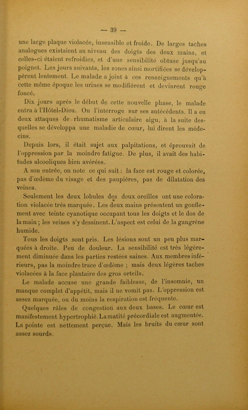 une large plaque violacée, insensible et froide. De larges taches analogues existaient au niveau des doigts des deux mains, et celles-ci étaient refroidies, et d’une sensibilité obtuse jusqu’au poignet. Les jours suivants, les zones ainsi mortifiées se dévelop- pèrent lentement. Le malade a joint à ces renseignements qu’à cette même époque les urines se modifièrent et devinrent rouge foncé. Dix jours après le début de cette nouvelle phase, le malade entra à l’IIôtel-Dieu. On l’interroge sur ses antécédents. 11 a eu deux attaques de rhumatisme articulaire aigu, à la suite des- quelles se développa une maladie de cœur, lui dirent les méde- cins. Depuis lors, il était sujet aux palpitations, et éprouvait de l’oppression par la moindre fatigue. De plus, il avait des habi- tudes alcooliques bien avérées. A son entrée, on note ce qui suit : la face est rouge et colorée, pas d'œdème du visage et des paupières, pas de dilatation des veines. Seulement les deux lobules des deux oreilles ont une colora- • tion violacée très marquée. Les deux mains présentent un gonfle- ment avec teinte cyanotique occupant tous les doigts et le dos de la main; les veines s’y dessinent. L’aspect est celui de la gangrène humide. Tous les doigts sont pris. Les lésions sont un peu plus mar- quées à droite. Peu de douleur. La sensibilité est très légère- » ment diminuée dans les parties restées saines. Aux membres infé- rieurs, pas la moindre trace d’œdème ; mais deux légères taches violacées à la face plantaire des gros orteils. Le malade accuse une grande faiblesse, de l’insomnie, un manque complet d’appétit, mais il ne vomit pas. L’oppression est assez marquée, ou du moins la respiration est fréquente. Quelques râles de congestioii aux deux bases. Le cœur est manifestement hypertrophié. La matité précordiale est augmentée. La pointe est nettement perçue. Mais les bruits du cœur sont assez sourds.