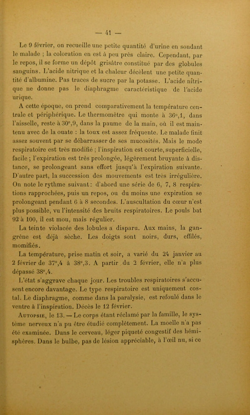 Le 9 février, on recueille une petite quantité d’urine en sondant le malade ; la coloration en est à peu près claire. Cependant, par le repos, il se forme un dépôt grisâtre constitué par des globules sanguins. L’acide nitrique et la chaleur décèlent une petite quan- tité d'albumine. Pas traces de sucre par la potasse. L’acide nitri- que ne donne pas le diaphragme caractéristique de l’acide urique. A cette époque, on prend comparativement la température cen- trale et périphérique. Le thermomètre qui monte à 36°, 1, dans l’aisselle, reste à 30°,9, dans la paume de la main, où il est main- tenu avec de la ouate : la toux est assez fréquente. Le malade finit assez souvent par se débarrasser de ses mucosités. Mais le mode respiratoire est très modifié ; l’inspiration est courte, superficielle, facile ; l’expiration est très prolongée, légèrement bruyante à dis- tance, se prolongeant sans effort jusqu’à l’expiration suivante. D'autre part, la succession des mouvements est très irrégulière. On note le rythme suivant: d’abord une série de 6, 7, 8 respira- tions rapprochées, puis un repos, ou du moins une expiration se prolongeant pendant 6 à 8 secondes. L’auscultation du cœur n’est plus possible, vu l’intensité des bruits respiratoires. Le pouls bat 92 à 100, il est mou, mais régulier. La teinte violacée des lobules a disparu. Aux mains, la gan- grène est déjà sèche. Les doigts sont noirs, durs, effilés, momifiés. La température, prise matin et soir, a varié du 24 janvier au 2 février de 37°,4 à 38°,3. A partir du 2 février, elle n’a plus dépassé 38°,4. L’état s’aggrave chaque jour. Les troubles respiratoires s’accu- sent encore davantage. Le type respiratoire est uniquement cos- tal. Le diaphragme, comme dans la paralysie, est refoulé dans le ventre à l’inspiration. Décès le 12 février. Autopsie, le 13. — Le corps étant réclamé par la famille, le sys- tème nerveux n’a pu être étudié complètement. La moelle n a pas été examinée. Dans le cerveau, léger piqueté congestif des hémi- sphères. Dans le bulbe, pas de lésion appréciable, a 1 œil nu, si ce