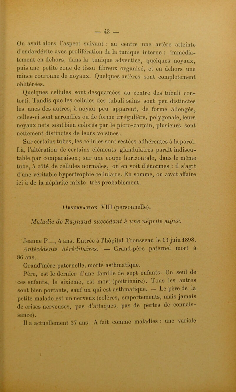 On avait alors l’aspect suivant : au centre une artère atteinte d’endardérite avec prolifération de la tunique interne : immédia- tement en dehors, dans la tunique adventice, quelques noyaux, puis une petite zone de tissu fibreux organisé, et en dehors une mince couronne de noyaux. Quelques artères sont complètement oblitérées. Quelques cellules sont desquamées au centre des tubuli con- torti. Tandis que les cellules des tubuli sains sont peu distinctes les unes des autres, à noyau peu apparent, de forme allongée, celles-ci sont arrondies ou de forme irrégulière, polygonale, leurs noyaux nets sont bien colorés par le picro-carmin, plusieurs sont nettement distinctes de leurs voisines. Sur certains tubes, les cellules sont restées adhérentes à la paroi. Là, l’altération de certains éléments glandulaires paraît indiscu- table par comparaison ; sur une coupe horizontale, dans le môme tube, à côté de cellules normales, on en voit d’énormes : il s’agit d’une véritable hypertrophie cellulaire. En somme, on avait affaire ici à de la néphrite mixte très probablement. Observation VIII (personnelle). Maladie de Raynaud succédant a une néprite aiguë. Jeanne P..., 4 ans. Entrée à l’hôpital Trousseau le 13 juiu 1898. Antécédents héréditaires. — Grand-père paternel mort à 86 ans. Grand’mère paternelle, morte asthmatique. Père, est le dernier d’une famille de sept entants. Un seul de ces enfants, le sixième, est mort (poitrinaire), lous les autres sont bien portants, sauf un qui est asthmatique. Le père de la petite malade est un nerveux (colères, emportements, mais jamais de crises nerveuses, pas d’attaques, pas de pertes de connais- sance). lia actuellement 37 ans. A lait comme maladies : une vaiiole