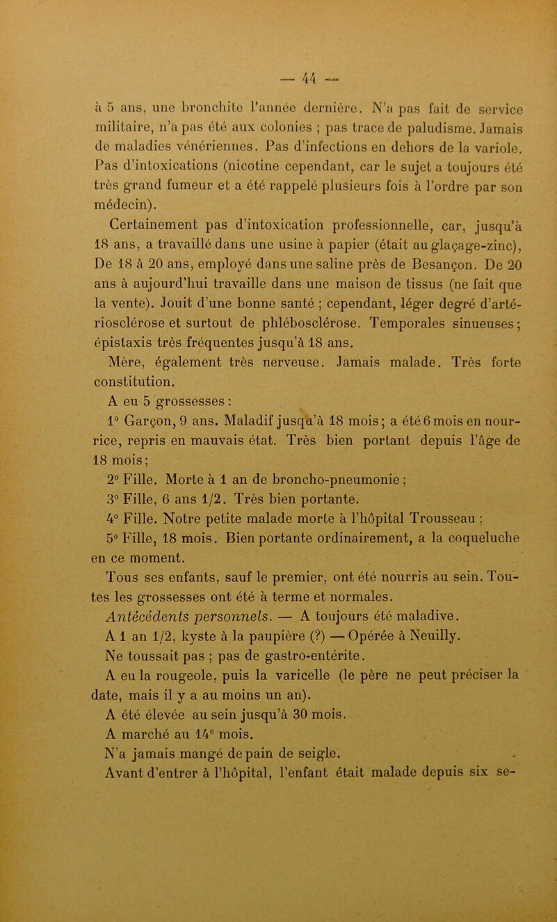à 5 ans, une bronchite l’année dernière. N’a pas fait de service militaire, n’a pas été aux colonies ; pas trace de paludisme Jamais de maladies vénériennes. Pas d’infections en dehors de la variole. Pas d’intoxications (nicotine cependant, car le sujet a toujours été très grand fumeur et a été rappelé plusieurs fois à l’ordre par son médecin). Certainement pas d’intoxication professionnelle, car, jusqu’à 18 ans, a travaillé dans une usine à papier (était au glaçage-zinc), De 18 à 20 ans, employé dans une saline près de Besançon. De 20 ans à aujourd’hui travaille dans une maison de tissus (ne fait que la vente). Jouit d’une bonne santé ; cependant, léger degré d’arté- riosclérose et surtout de phlébosclérose. Temporales sinueuses; épistaxis très fréquentes jusqu’à 18 ans. Mère, également très nerveuse. Jamais malade. Très forte constitution. A eu 5 grossesses : 1° Garçon, 9 ans. Maladif jusqu’à 18 mois; a été6mois en nour- rice, repris en mauvais état. Très bien portant depuis l’âge de 18 mois; 2° Fille. Morte à 1 an de broncho-pneumonie ; 3° Fille, 6 ans 1/2. Très bien portante. 4° Fille. Notre petite malade morte à l’hôpital Trousseau ; 5° Fille, 18 mois. Bien portante ordinairement, a la coqueluche en ce moment. Tous ses enfants, sauf le premier, ont été nourris au sein. Tou- tes les grossesses ont été à terme et normales. Antécédents personnels. — A toujours été maladive. A 1 an 1/2, kyste à la paupière (?) — Opérée à Neuilly. Ne toussait pas ; pas de gastro-entérite. A eu la rougeole, puis la varicelle (le père ne peut préciser la date, mais il y a au moins un an). A été élevée au sein jusqu’à 30 mois. A marché au 14e mois. N’a jamais mangé de pain de seigle. Avant d’entrer à l’hôpital, l’enfant était malade depuis six se-