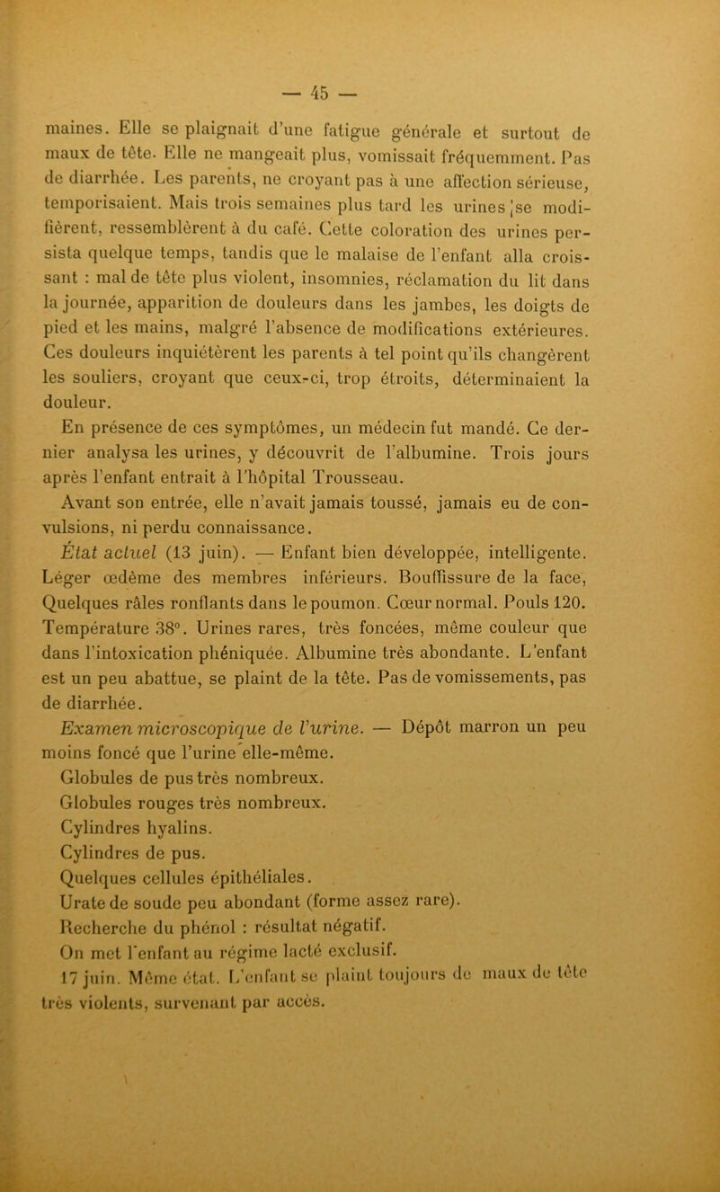 maines. Elle se plaignait d’une fatigue générale et surtout de maux de tête. Elle ne mangeait plus, vomissait fréquemment. Pas de diarrhée. Les parents, ne croyant pas à une affection sérieuse, temporisaient. Mais trois semaines plus tard les urines ,’se modi- fièrent, ressemblèrent à du café. Cette coloration des urines per- sista quelque temps, tandis que le malaise de l’enfant alla crois- sant : mal de tête plus violent, insomnies, réclamation du lit dans la journée, apparition de douleurs dans les jambes, les doigts de pied et les mains, malgré l’absence de modifications extérieures. Ces douleurs inquiétèrent les parents à tel point qu’ils changèrent les souliers, croyant que ceuxr-ci, trop étroits, déterminaient la douleur. En présence de ces symptômes, un médecin fut mandé. Ce der- nier analysa les urines, y découvrit de l’albumine. Trois jours après l’enfant entrait à l’hôpital Trousseau. Avant son entrée, elle n’avait jamais toussé, jamais eu de con- vulsions, ni perdu connaissance. 0 Etat actuel (13 juin). — Enfant bien développée, intelligente. Léger œdème des membres inférieurs. Bouffissure de la face, Quelques râles ronflants dans le poumon. Cœur normal. Pouls 120. Température 38°. Urines rares, très foncées, même couleur que dans l’intoxication phéniquée. Albumine très abondante. L’enfant est un peu abattue, se plaint de la tête. Pas de vomissements, pas de diarrhée. Examen microscopique cle l'urine. — Dépôt marron un peu moins foncé que l’urine elle-même. Globules de pus très nombreux. Globules rouges très nombreux. Cylindres hyalins. Cylindres de pus. Quelques cellules épithéliales. Uratede soude peu abondant (forme assez rare). Recherche du phénol : résultat négatif. On met l'enfant au régime lacté exclusif. 17 juin. Même état. L’enfant se plaint toujours de maux de leto très violents, survenant par accès.