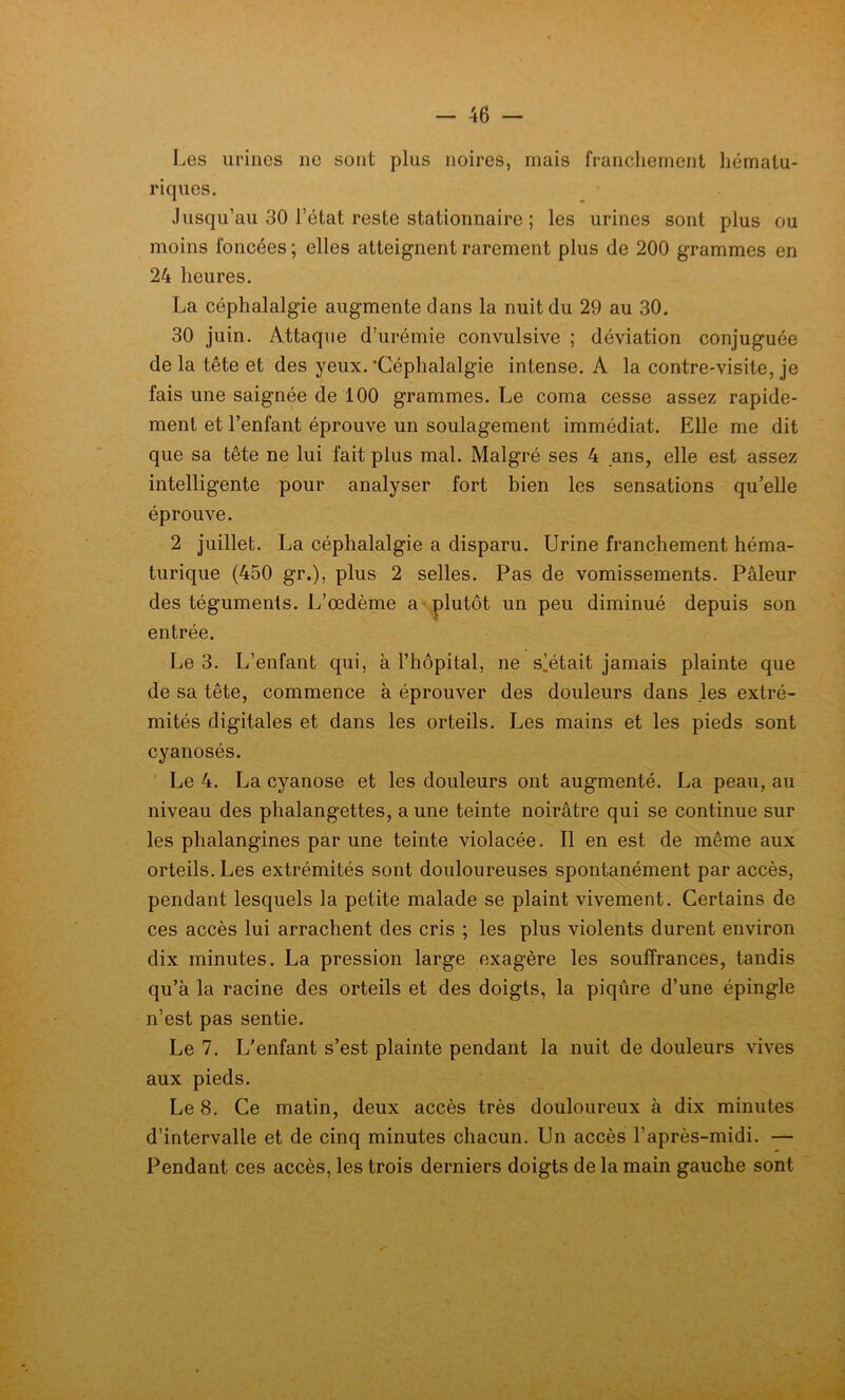 Les urines 11e sont plus noires, mais franchement liématu- riques. Jusqu’au 30 l’état reste stationnaire ; les urines sont plus ou moins foncées; elles atteignent rarement plus de 200 grammes en 24 heures. La céphalalgie augmente dans la nuit du 29 au 30. 30 juin. Attaque d’urémie convulsive ; déviation conjuguée de la tête et des yeux. 'Céphalalgie intense. À la contre-visite, je fais une saignée de 100 grammes. Le coma cesse assez rapide- ment et l’enfant éprouve un soulagement immédiat. Elle me dit que sa tête ne lui fait plus mal. Malgré ses 4 ans, elle est assez intelligente pour analyser fort bien les sensations quelle éprouve. 2 juillet. La céphalalgie a disparu. Urine franchement héma- turique (450 gr.), plus 2 selles. Pas de vomissements. Pâleur des téguments. L’œdème a plutôt un peu diminué depuis son entrée. Le 3. L’enfant qui, à l’hôpital, ne slétait jamais plainte que de sa tête, commence à éprouver des douleurs dans les extré- mités digitales et dans les orteils. Les mains et les pieds sont cyanosés. Le 4. La cyanose et les douleurs ont augmenté. La peau, au niveau des phalangettes, a une teinte noirâtre qui se continue sur les phalangines par une teinte violacée. Il en est de même aux orteils. Les extrémités sont douloureuses spontanément par accès, pendant lesquels la petite malade se plaint vivement. Certains de ces accès lui arrachent des cris ; les plus violents durent environ dix minutes. La pression large exagère les souffrances, tandis qu’à la racine des orteils et des doigts, la piqûre d’une épingle n’est pas sentie. Le 7. L’enfant s’est plainte pendant la nuit de douleurs vives aux pieds. Le 8. Ce matin, deux accès très douloureux à dix minutes d’intervalle et de cinq minutes chacun. Un accès l’après-midi. — Pendant ces accès, les trois derniers doigts de la main gauche sont