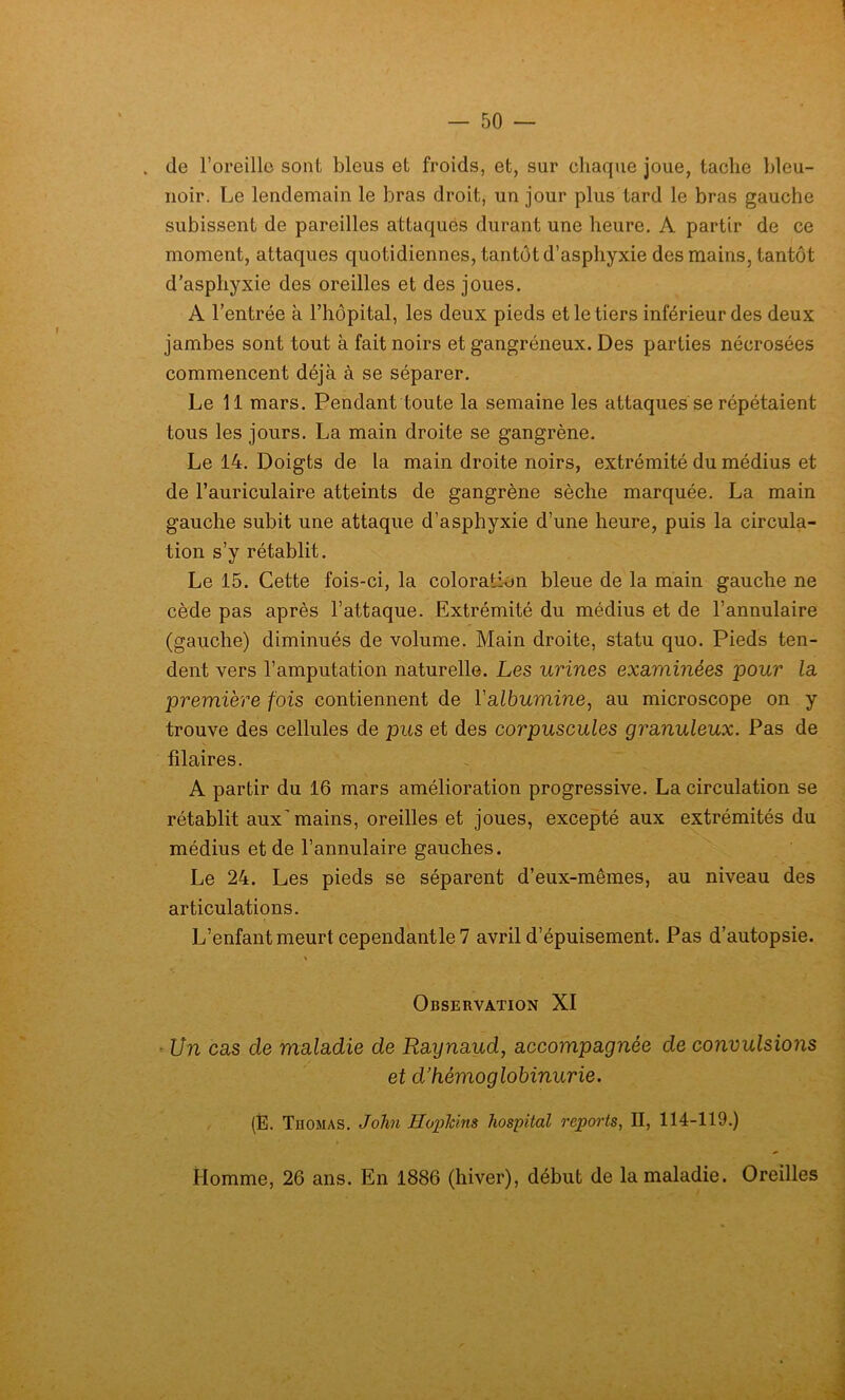 de l’oreille sont bleus et froids, et, sur chaque joue, tache bleu- noir. Le lendemain le bras droit, un jour plus tard le bras gauche subissent de pareilles attaques durant une heure. A partir de ce moment, attaques quotidiennes, tantôt d’asphyxie des mains, tantôt d’asphyxie des oreilles et des joues. A l’entrée à l’hôpital, les deux pieds et le tiers inférieur des deux jambes sont tout à fait noirs et gangréneux. Des parties nécrosées commencent déjà à se séparer. Le 11 mars. Pendant toute la semaine les attaques se répétaient tous les jours. La main droite se gangrène. Le 14. Doigts de la main droite noirs, extrémité du médius et de l’auriculaire atteints de gangrène sèche marquée. La main gauche subit une attaque d’asphyxie d’une heure, puis la circula- tion s’y rétablit. Le 15. Cette fois-ci, la coloration bleue de la main gauche ne cède pas après l’attaque. Extrémité du médius et de l’annulaire (gauche) diminués de volume. Main droite, statu quo. Pieds ten- dent vers l’amputation naturelle. Les urines examinées pour la première fois contiennent de Y albumine, au microscope on y trouve des cellules de pus et des corpuscules granuleux. Pas de fîlaires. A partir du 16 mars amélioration progressive. La circulation se rétablit aux'mains, oreilles et joues, excepté aux extrémités du médius et de l’annulaire gauches. Le 24. Les pieds se séparent d’eux-mêmes, au niveau des articulations. L’enfant meurt cependantle7 avril d’épuisement. Pas d’autopsie. Observation XI ■ Un cas de maladie de Raynaud, accompagnée de convulsions et d’hémoglobinurie. (É. Thomas. John Hophins hospital reports, II, 114-119.) Homme, 26 ans. En 1886 (hiver), début de la maladie. Oreilles