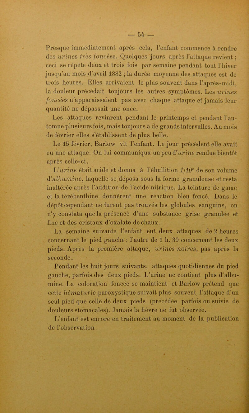 Presque immédiatement après cela, l’enfant commence à rendre des urines très foncées. Quelques jours après l’attaque revient ; ceci se répète deux et trois fois par semaine pendant tout l’hiver jusqu’au mois d’avril 1882 ; la durée moyenne des attaques est de trois heures. Elles arrivaient le plus souvent dans l’après-midi, la douleur précédait toujours les autres symptômes. Les urines foncées n’apparaissaient pas avec chaque attaque et jamais leur quantité ne dépassait une once. Les attaques revinrent pendant le printemps et pendant l’au- tomne plusieurs fois, mais toujours à de grands intervalles. Au mois de février elles s’établissent de plus belle. Le 15 février, Barlow vit l’enfant. Le jour précédent elle avait « eu une attaque. On lui communiqua un peu d'urine rendue bientôt après celle-ci. L'urine était acide et donna à l’ébullition l/10e de son volume d'albumine, laquelle se déposa sous la forme granuleuse et resta inaltérée après l’addition de l’acide nitrique. La teinture de gaïac et la térébenthine donnèrent une réaction bleu foncé. Dans le dépôt cependant ne furent pas trouvés les globules sanguins, on n’y constata que la présence d’une substance grise granulée et fine et des cristaux d’oxalate de chaux. La semaine suivante l’enfant eut deux attaques de 2 heures concernant le pied gauche ; l’autre de 1 h. 30 concernant les deux pieds. Après la première attaque, urines noires, pas après la seconde. Pendant les huit jours suivants, attaques quotidiennes du pied gauche, parfois des deux pieds. L’urine ne contient plus d’albu- mine. La coloration foncée se maintient et Barlow prétend que cette hém.aturie paroxystique suivait plus souvent l’attaque d’un seul pied que celle de deux pieds (précédée parfois ou suivie de douleurs stomacales). Jamais la fièvre ne fut observée. L’enfant est encore en traitement au moment de la publication de l’observation à