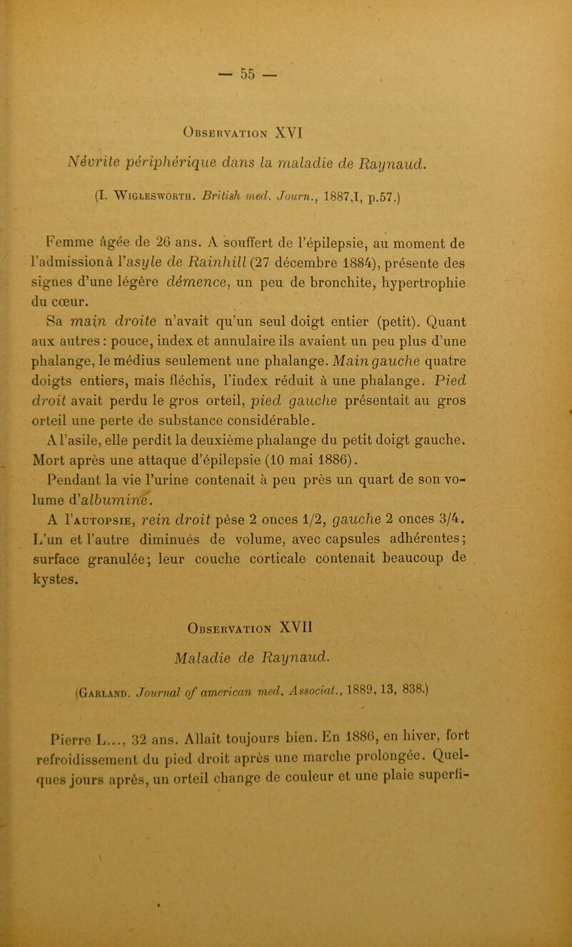 Observation XYI Névrite périphérique dans la maladie de Raynaud. (I. Wigleswortu. British med. Joarn., 1887,1, p.57.) Femme âgée de 26 ans. A souffert de l’épilepsie, au moment de l’admission à Yasyle de Rainhill(21 décembre 1884), présente des signes d’une légère démence, un peu de bronchite, hypertrophie du cœur. Sa main droite n’avait qu’un seul doigt entier (petit). Quant aux autres : pouce, index et annulaire ils avaient un peu plus d’une phalange, le médius seulement une phalange. Main gauche quatre doigts entiers, mais fléchis, l’index réduit à une phalange. Pied droit avait perdu le gros orteil, pied gauche présentait au gros orteil une perte de substance considérable. A l’asile, elle perdit la deuxième phalange du petit doigt gauche. Mort après une attaque d’épilepsie (10 mai 1886). Pendant la vie l’urine contenait à peu près un quart de son vo- lume d’albumine. A I’autopsie, rein droit pèse 2 onces 1/2, gauche 2 onces 3/4. L’un et l’autre diminués de volume, avec capsules adhérentes ; surface granulée; leur couche corticale contenait beaucoup de kystes. Observation XYI1 Maladie de Raynaud. (Garland. Journal of american mcd. Associât., 1889,13, 838.) Pierre L..., 32 ans. Allait toujours bien. En 1886, en hiver, fort refroidissement du pied droit après une marche prolongée. Quel- ques jours après, un orteil change de couleur et une plaie superfi-