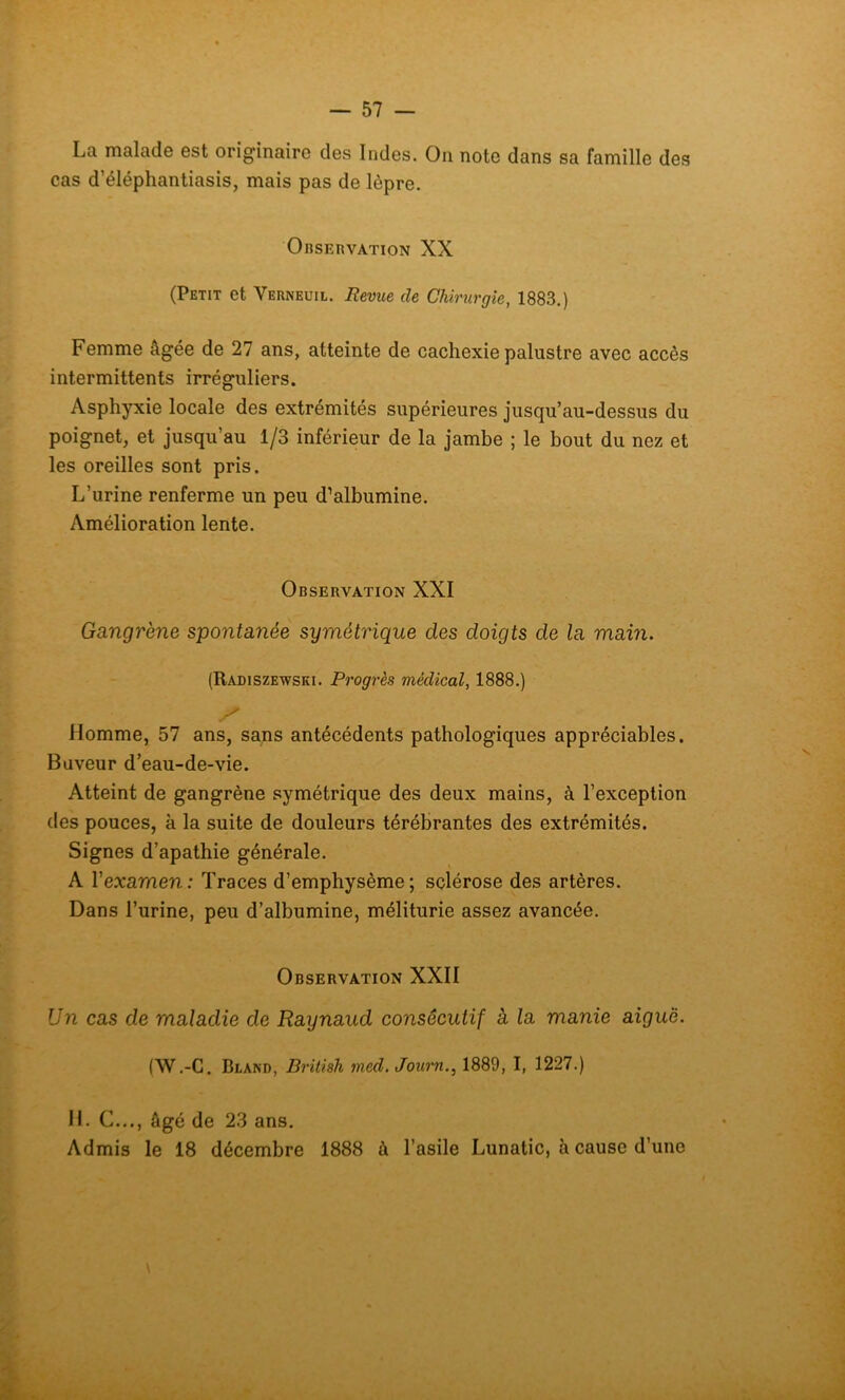 La malade est originaire des Indes. On note dans sa famille des cas d’éléphantiasis, mais pas de lèpre. Observation XX (Petit et Verneuil. Revue de Chirurgie, 1883.) Femme âgée de 27 ans, atteinte de cachexie palustre avec accès intermittents irréguliers. Asphyxie locale des extrémités supérieures jusqu’au-dessus du poignet, et jusqu’au 1/3 inférieur de la jambe ; le bout du nez et les oreilles sont pris. L’urine renferme un peu d’albumine. Amélioration lente. Observation XXI Gangrène spontanée symétrique des doigts de la main. (Radiszewski. Progrès médical, 1888.) Homme, 57 ans, sans antécédents pathologiques appréciables. Buveur d’eau-de-vie. Atteint de gangrène symétrique des deux mains, à l’exception des pouces, à la suite de douleurs térébrantes des extrémités. Signes d’apathie générale. A Yexamen: Traces d’emphysème; sclérose des artères. Dans l’urine, peu d’albumine, méliturie assez avancée. Observation XXII Un cas de maladie de Raynaud consécutif à la manie aiguë. (W.-C. Bland, British med. Journ., 1889, I, 1227.) IL C..., âgé de 23 ans. Admis le 18 décembre 1888 à l’asile Lunatic, à cause d’une