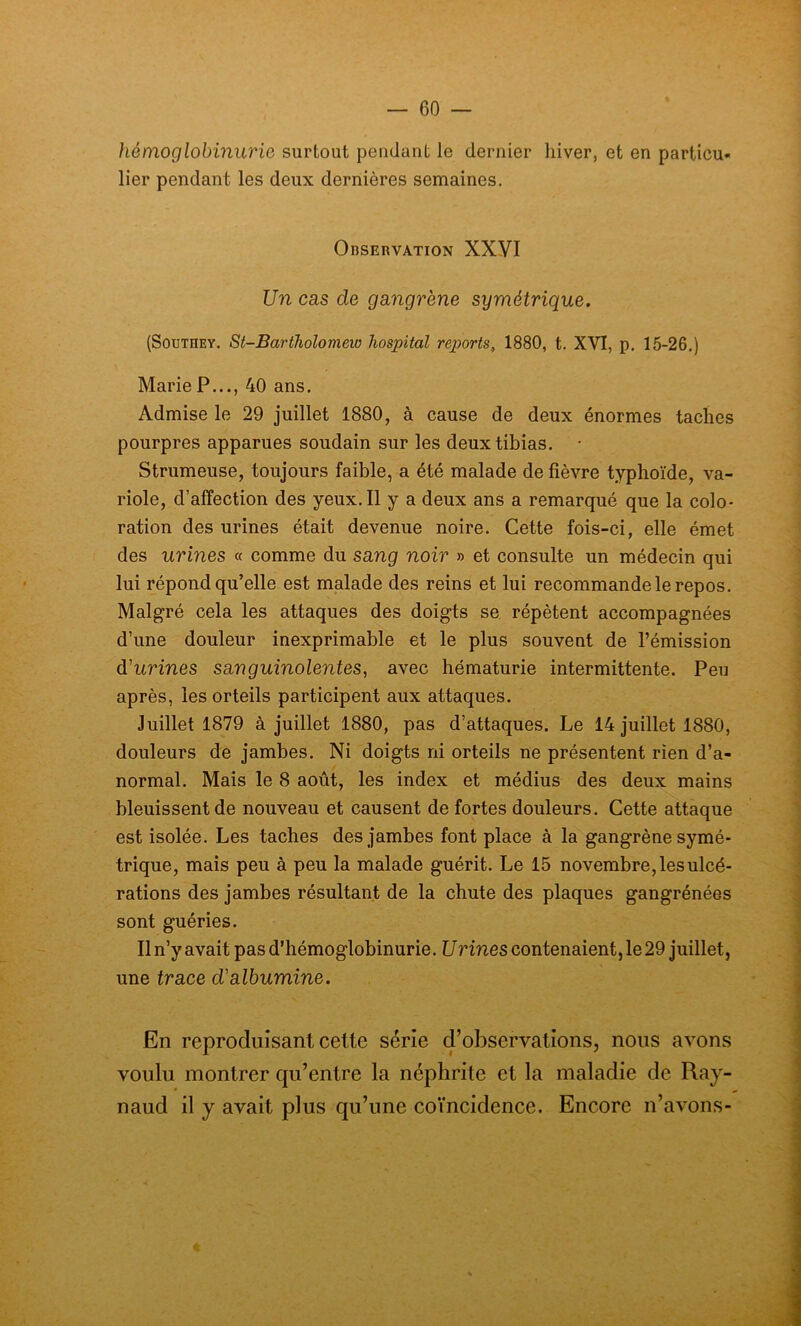 hémoglobinurie surtout pendant le dernier hiver, et en particu- lier pendant les deux dernières semaines. Observation XXVI Un cas de gangrène symétrique. (Soutbey. St-Bariholomew hospital reports, 1880, t. XVI, p. 15-26.) Marie P..., 40 ans. Admise le 29 juillet 1880, à cause de deux énormes taches pourpres apparues soudain sur les deux tibias. - Strumeuse, toujours faible, a été malade de fièvre typhoïde, va- riole, d’affection des yeux. Il y a deux ans a remarqué que la colo- ration des urines était devenue noire. Cette fois-ci, elle émet des urines « comme du sang noir » et consulte un médecin qui lui répond qu’elle est malade des reins et lui recommande le repos. Malgré cela les attaques des doigts se répètent accompagnées d’une douleur inexprimable et le plus souvent de l’émission d'urines sanguinolentes, avec hématurie intermittente. Peu après, les orteils participent aux attaques. Juillet 1879 à juillet 1880, pas d’attaques. Le 14 juillet 1880, douleurs de jambes. Ni doigts ni orteils ne présentent rien d’a- normal. Mais le 8 août, les index et médius des deux mains bleuissent de nouveau et causent de fortes douleurs. Cette attaque est isolée. Les taches des jambes font place à la gangrène symé- trique, mais peu à peu la malade guérit. Le 15 novembre, les ulcé- rations des jambes résultant de la chute des plaques gangrénées sont guéries. Il n’y avait pas d’hémoglobinurie. Urines contenaient, le 29 juillet, une trace d'albumine. En reproduisant cette série d’observations, nous avons voulu montrer qu’entre la néphrite et la maladie de Ray- naud il y avait plus qu’une coïncidence. Encore n’avons-