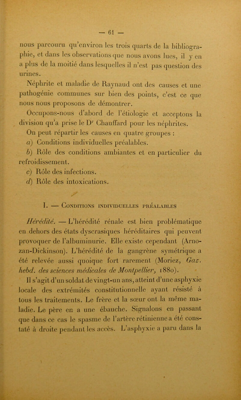 — ét- ions parcouru qu’environ les trois quarts de la bibliogra- phie, et dans les observations que nous avons lues, il y eu a plus de la moitié dans lesquelles il n’est pas question des urines. Néphrite et maladie de Raynaud ont des causes et une pathogénie communes sur bien des points, c’est ce que nous nous proposons de démontrer. Occupons-nous d’abord de Pétiologie et acceptons la division qu’a prise le Dr Chauffard pour les néphrites. On peut répartir les causes en quatre groupes : à) Conditions individuelles préalables. b) Rôle des conditions ambiantes et en particulier du refroidissement. c) Rôle des infections. cl) Rôle des intoxications. J? I. — Conditions individuelles préalables Hérédité. — L’hérédité rénale est bien problématique en dehors des états dyscrasiques héréditaires qui peuvent provoquer de l’albuminurie. Elle existe cependant (Arno- zan-Dickinson). L’hérédité de la gangrène symétrique a été relevée aussi quoique fort rarement (Moriez, Gaz. hebd. des sciences médicales de Montpellier, 1880). Il s’agit d’un soldat de vingt-un ans, atteint d’une asphyxie locale des extrémités constitutionnelle ayant résisté a tous les traitements. Le frère et la sœur ont la meme ma- ladie. Le père en a une ébauche. Signalons en passant que dans ce cas le spasme de l’artère rétinienne a été cons- taté à droite pendant les accès. L’asphyxie a paru dans la