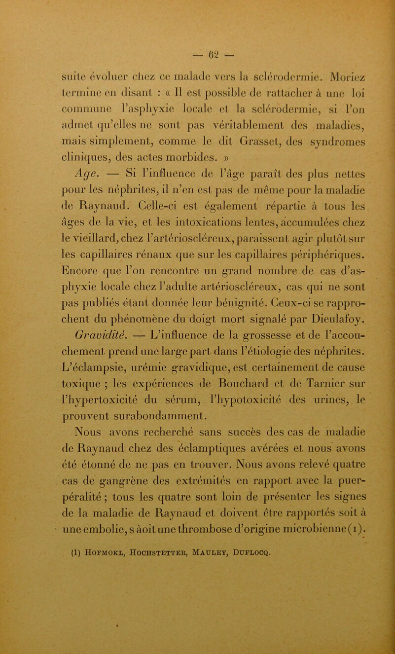 suite évoluer chez ce malade vers la sclérodermie. Moriez termine en disant : « 11 est possible de rattacher à une loi commune l’asphyxie locale et la sclérodermie, si l’on admet qu’elles ne sont pas véritablement des maladies, mais simplement, comme le dit Grasset, des syndromes cliniques, des actes morbides. » Age. — Si rinfluence de l’âge paraît des plus nettes pour les néphrites, il n’en est pas de même pour la maladie de Raynaud. Celle-ci est également répartie à tous les âges de la vie, et les intoxications lentes, accumulées chez le vieillard, chez l’artérioscléreux, paraissent agir plutôt sur les capillaires rénaux que sur les capillaires périphériques. Encore que l’on rencontre un grand nombre de cas d’as- phyxie locale chez l’adulte artérioscléreux, cas qui ne sont pas publiés étant donnée leur bénignité. Ceux-ci se rappro- chent du phénomène du doigt mort signalé par Dieulafoy. Gravidité. — L’influence de la grossesse et de l’accou- chement prend une large part dans l’étiologie des néphrites. L’éclampsie, urémie gravidique, est certainement de cause toxique ; les expériences de Bouchard et de Tarnier sur l’hypertoxicité du sérum, Phypotoxicité des urines, le prouvent surabondamment. Nous avons recherché sans succès des cas de maladie de Raynaud chez des éclamptiques avérées et nous avons été étonné de ne pas en trouver. Nous avons relevé quatre cas de gangrène des extrémités en rapport avec la puer- péralité ; tous les quatre sont loin de présenter les signes de la maladie de Raynaud cl doivent être rapportés soit à une embolie, s àoit une thrombose d’origine microbienne(i).