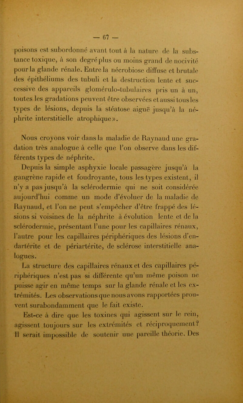 poisons est subordonné avant tout à la nature de la subs- tance toxique, à son degré plus ou moins grand de nocivité pour la glande rénale. Entre la nécrobiose diffuse et brutale des épithéliums des tubuli et la destruction lente et suc- cessive des appareils glomérulo-tubulaires pris un à un, toutes les gradations peuvent être observées et aussi tous les types de lésions, depuis la stéatose aiguë jusqu’à la né- phrite interstitielle atrophique». Nous croyons voir dans la maladie de Raynaud une gra- dation très analogue à celle que Ton observe dans les dif- férents types de néphrite. Depuis la simple asphyxie locale passagère jusqu’à la gangrène rapide et foudroyante, tous les types existent, il n’y a pas jusqu’à la sclérodermie qui ne soit considérée aujourd’hui comme un mode d’évoluer de la maladie de Raynaud, et l’on ne peut s’empêcher d’être frappé des lé- sions si voisines de la néphrite à évolution lente et de la sclérodermie, présentant l’une pour les capillaires rénaux, l’autre pour les capillaires périphériques des lésions d’en- dartérite et de périartérite, de sclérose interstitielle ana- logues. La structure des capillaires rénaux et des capillaires pé- riphériques n’est pas si différente qu’un même poison ne puisse agir en même temps sur la glande rénale et les ex- trémités. Les observations que nous avons rapportées prou- vent surabondamment que le fait existe. Est-ce à dire que les toxines qui agissent sur le rein, agissent toujours sur les extrémités et réciproquement? 11 serait impossible de soutenir nue pareille théorie. Des