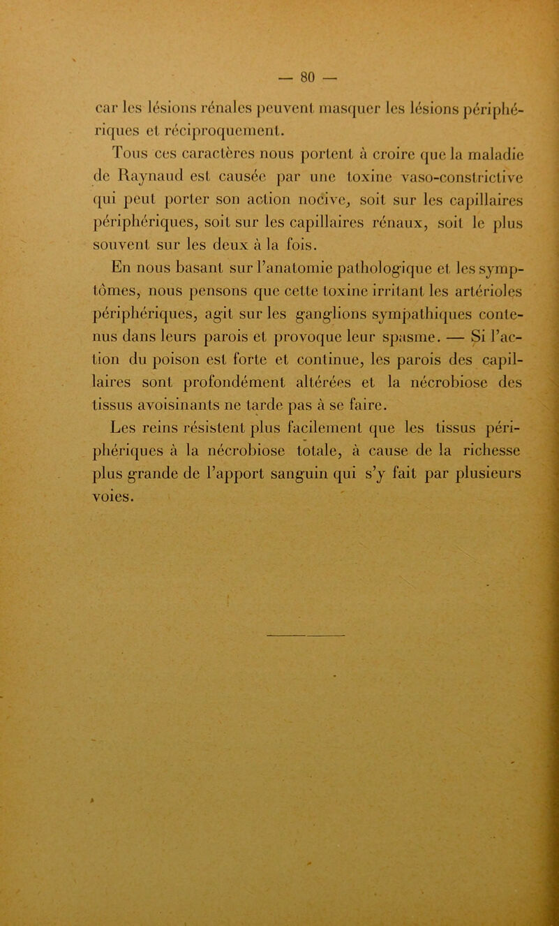 car les lésions rénales peuvent masquer les lésions périphé- riques et réciproquement. Tous ces caractères nous portent à croire que la maladie de Raynaud est causée par une toxine vaso-constrictive qui peut porter son action nocive, soit sur les capillaires périphériques, soit sur les capillaires rénaux, soit le plus souvent sur les deux à la fois. En nous basant sur l’anatomie pathologique et les symp- tômes, nous pensons que cette toxine irritant les artérioles périphériques, agit sur les ganglions sympathiques conte- nus dans leurs parois et provoque leur spasme. — Si l’ac- tion du poison est forte et continue, les parois des capil- laires sont profondément altérées et la nécrobiose des tissus avoisinants ne tarde pas à se faire. Les reins résistent plus facilement que les tissus péri- phériques à la nécrobiose totale, à cause de la richesse plus grande de l’apport sanguin qui s’y fait par plusieurs voies.
