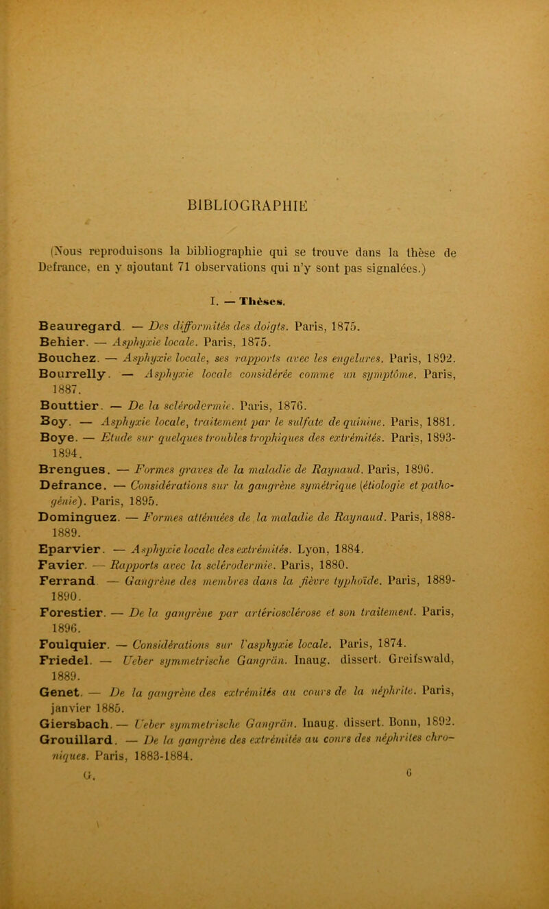 £ BIBLIOGRAPHE (Nous reproduisons la bibliographie qui se trouve dans la thèse de Defrance, en y ajoutant 71 observations qui n’y sont pas signalées.) I. — Thèses. Beauregard — Des difformités des doigts. Paris, 1875. Behier. — Asphyxie locale. Paris, 1875. Bouchez. — Asphyxie locale, ses rapports avec les engelures. Paris, 1892. Bourrelly. — Asqdnjxie locale considérée comme un symptôme. Paris, 1887. Bouttier. — De la sclérodermie. Paris, 1876. Boy. — Asphyxie locale, traitement j)ar le sidfatc de quinine. Paris, 1881. Boye. — Etude sur quelques troubles troqjhiques des extrémités. Paris, 1893- 1894. Brengues. — Formes graves de la maladie de Raynaud. Paris, 1896. Defrance. — Considérations sur la gangrène symétrique [étiologie et patho- génie). Paris, 1895. Dominguez. — Formes atténuées de la maladie de Raynaud. Paris, 1888- 1889. Eparvier. — Asphyxie locale des extrémités. Lyon, 1884. Favier. — Rapports avec la sclérodermie. Paris, 1880. Ferrand — Gangrène des membres dans la fièvre typhoïde. Paris, 1889- 1890. Forestier. — De la gangrène par artériosclérose et son traitement. Paris, 1896. Foulquier. — Considérations sur l'asphyxie locale. Paris, 1874. Friedel. — Ueber symmelrische Gangran. Inaug. dissert. Greifswald, 1889. Genet. — De la gangrène des extrémités au cours de la néphrite. Paris, janvier 1885. Giersbach.— Ueber symmelrische Gangran. Inaug. dissert. Bonn, 1892. Grouillard. — De la gangrène des extrémités au cours des néphrites chro- niques. Paris, 1883-1884.