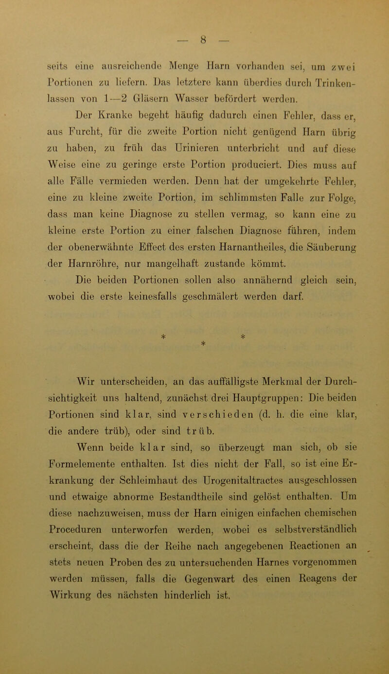 seits eine ausreichende Menge Harn vorhanden sei, um zwei Portionen zu liefern. Das letztere kann überdies durch Trinken- lassen von 1—2 Gläsern Wasser befördert werden. Der Kranke begeht häufig dadurch einen Fehler, dass er, aus Furcht, für die zweite Portion nicht genügend Harn übrig zu haben, zu früh das Urinieren unterbricht und auf diese Weise eine zu geringe erste Portion produciert. Dies muss auf alle Fälle vermieden werden. Denn hat der umgekehrte Fehler, eine zu kleine zweite Portion, im schlimmsten Falle zur Folge, dass man keine Diagnose zu stellen vermag, so kann eine zu kleine erste Portion zu einer falschen Diagnose führen, indem der obenerwähnte Effect des ersten Harnantheiles, die Säuberung der Harnröhre, nur mangelhaft zustande kömmt. Die beiden Portionen sollen also annähernd gleich sein, wobei die erste keinesfalls geschmälert werden darf. * * * Wir unterscheiden, an das auffälligste Merkmal der Durch- sichtigkeit uns haltend, zunächst drei Hauptgruppen: Diebeiden Portionen sind klar, sind verschieden (d. h. die eine klar, die andere trüb), oder sind trüb. Wenn beide klar sind, so überzeugt man sich, ob sie Formelemente enthalten. Ist dies nicht der Fall, so ist eine Er- krankung der Schleimhaut des Urogenitaltractes ausgeschlossen und etwaige abnorme Bestandtheile sind gelöst enthalten. Um diese nachzuweisen, muss der Harn einigen einfachen chemischen Proceduren unterworfen werden, wobei es selbstverständlich erscheint, dass die der Reihe nach angegebenen Reactionen an stets neuen Proben des zu untersuchenden Harnes vorgenommen werden müssen, falls die Gegenwart des einen Reagens der Wirkung des nächsten hinderlich ist.