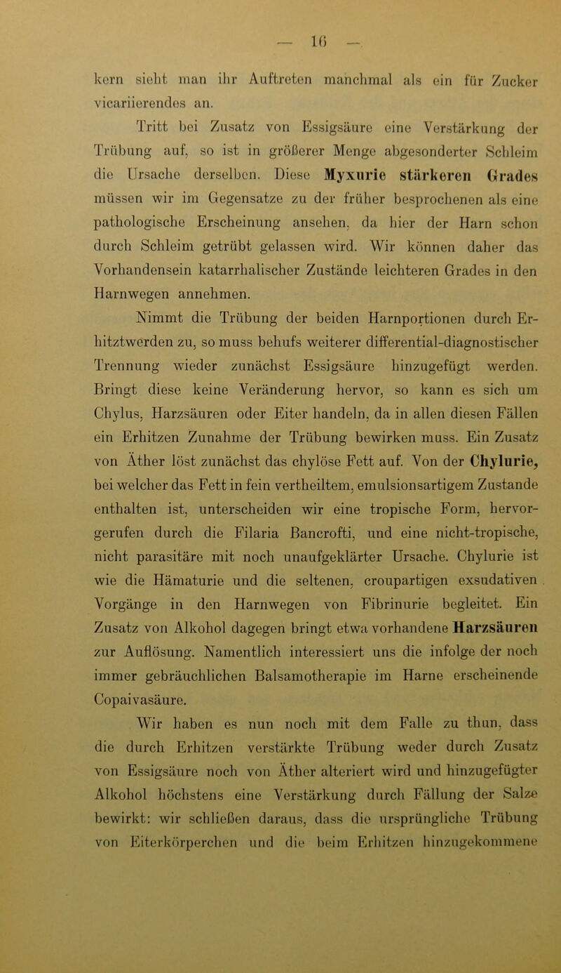 kern sieht man ihr Auftreten manchmal als ein für Zucker vicariierendes an. Tritt bei Zusatz von Essigsäure eine Verstärkung der Trübung auf, so ist in größerer Menge abgesonderter Schleim die Ursache derselben. Diese Myxurie stärkeren Grades müssen wir im Gegensätze zu der früher besprochenen als eine pathologische Erscheinung ansehen. da hier der Harn schon durch Schleim getrübt gelassen wird. Wir können daher das Vorhandensein katarrhalischer Zustände leichteren Grades in den Harnwegen annehmen. Nimmt die Trübung der beiden Harnportionen durch Er- hitztwerden zu, so muss behufs weiterer differential-diagnostischer Trennung wieder zunächst Essigsäure hinzugefügt werden. Bringt diese keine Veränderung hervor, so kann es sich um Chylus, Harzsäuren oder Eiter handeln, da in allen diesen Fällen ein Erhitzen Zunahme der Trübung bewirken muss. Ein Zusatz von Äther löst zunächst das chylöse Fett auf. Von der Chylurie, bei welcher das Fett in fein vertheiltem, emulsionsartigem Zustande enthalten ist, unterscheiden wir eine tropische Form, hervor- gerufen durch die Filaria Bancrofti, und eine nicht-tropische, nicht parasitäre mit noch unaufgeklärter Ursache. Chylurie ist wie die Hämaturie und die seltenen, croupartigen exsudativen Vorgänge in den Harnwegen von Fibrinurie begleitet. Ein Zusatz von Alkohol dagegen bringt etwa vorhandene Harzsäuren zur Auflösung. Namentlich interessiert uns die infolge der noch immer gebräuchlichen Baisamotherapie im Harne erscheinende Copaivasäure. Wir haben es nun noch mit dem Falle zu thun. dass die durch Erhitzen verstärkte Trübung weder durch Zusatz von Essigsäure noch von Äther alteriert wird und hinzugefügter Alkohol höchstens eine Verstärkung durch Fällung der Salze bewirkt: wir schließen daraus, dass die ursprüngliche Trübung von Eiterkörperchen und die beim Erhitzen hinzugekommene