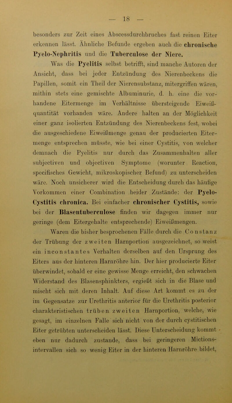 besonders zur Zeit eines Abscessdurchbruches fast reinen Eiter erkennen lässt. Ähnliche Befunde ergeben auch die chronische Pyelo-Nephritis und die Tuberculose der Niere. Was die Pyelitis selbst betrifft, sind manche Autoren der Ansicht, dass bei jeder Entzündung des Nierenbeckens die Papillen, somit ein Theil der Nierensubstanz, mitergriffen wären, mithin stets eine gemischte Albuminurie, d. h. eine die vor- handene Eitermenge im Verhältnisse übersteigende Eiweiß- quantität vorhanden wäre. Andere halten an der Möglichkeit einer ganz isolierten Entzündung des Nierenbeckens fest, wobei die ausgeschiedeiie Eiweißmenge genau der producierten Eiter- menge entsprechen müsste, wie bei einer Cystitis, von welcher demnach die Pyelitis nur durch das Zusammenhalten aller subjectiven und objectiven Symptome (worunter Reaction, specifisches Gewicht, mikroskopischer Befund) zu unterscheiden wäre. Noch unsicherer wird die Entscheidung durch das häufige Vorkommen einer Combination beider Zustände: der Pyelo- Cystitis chronica. Bei einfacher chronischer Cystitis, sowie bei der Blasentuberculose finden wir dagegen immer nur geringe (dem Eitergehalte entsprechende) Eiweißmengen. Waren die bisher besprochenen Fälle durch die Co n stanz der Trübung der zweiten Harnportion ausgezeichnet, so weist ein inconstantes Verhalten derselben auf den Ursprung des Eiters aus der hinteren Harnröhre hin. Der hier producierte Eiter überwindet, sobald er eine gewisse Menge erreicht, den schwachen Widerstand des Blasensphinkters, ergießt sich in die Blase und mischt sich mit deren Inhalt. Auf diese Art kommt es zu der im Gegensätze zur Urethritis anterior für die Urethritis posterior charakteristischen trüben zweiten Harnportion, welche, wie gesagt, im einzelnen Falle sich nicht von der durch cystitischen Eiter getrübten unterscheiden lässt. Diese Unterscheidung kommt - eben nur dadurch zustande, dass bei geringeren Mictions- intervallen sich so wenig Eiter in der hinteren Harnröhre bildet.