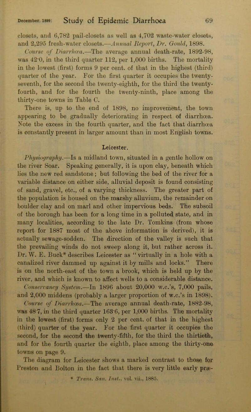 closets, and 6,782 pail-closets as well as 4,702 waste-water closets, and 2,295 fresh-water closets.—Annual Report, Dr. Gould, 1898. Course of Diarrhoea.—The average annual death-rate, 1892-98, was 42*0, in the third quarter 112, per 1,000 births. The mortality in the lowest (first) forms 9 per cent, of that in the highest (third) quarter of the year. For the first quarter it occupies the twenty- seventh, for the second the twenty-eighth, for the third the twenty - fourth, and for the fourth the twenty-ninth, place among the thirty-one towns in Table C. There is, up to the end of 1898, no improvement, the town appearing to be gradually deteriorating in respect of diarrhoea. Note the excess in the fourth quarter, and the fact that diarrhoea is constantly present in larger amount than in most English towns. Leicester. Physiography.—Is a midland town, situated in a gentle hollow on the river Soar. Speaking generally, it is upon clay, beneath which lies the new red sandstone; but following the bed of the river for a variable distance on either side, alluvial deposit is found consisting of sand, gravel, etc., of a varying thickness. The greater part of the population is housed on the marshy alluvium, the remainder on boulder clay and on marl and other impervious beds. The subsoil of the borough has been for a long time in a polluted state, and in many localities, according to the late Dr. Tomkins (from whose report for 1887 most of the above information is derived), it is actually sewage-sodden. The direction of the valley is such that the prevailing winds do not sweep along it, but rather across it. Dr. W. E. Buck* describes Leicester as “virtually in a hole with a canalized river dammed up against it by mills and locks.” There is on the north-east of the town a brook, which is held up by the river, and which is known to affect wells to a considerable distance. Conservancy System.—In 1896 about 20,000 w.c.’s, 7,000 pails, and 2,000 middens (probably a larger proportion of w.c.’s in 1898). Course of Diarrhoea.—The average annual death-rate, 1882-98, was 48 7, in the third quarter 163'6, per 1,000 births. The mortality in the lowest (first) forms only 2 per cent, of that in the highest (third) quarter of the year. For the first quarter it occupies the second, for the second the twenty-fifth, for the third the thirtieth, and for the fourth quarter the eighth, place among the thirty-one towns on page 9. The diagram for Leicester shows a marked contrast to those for Preston and Bolton in the fact that there is very little early prue-