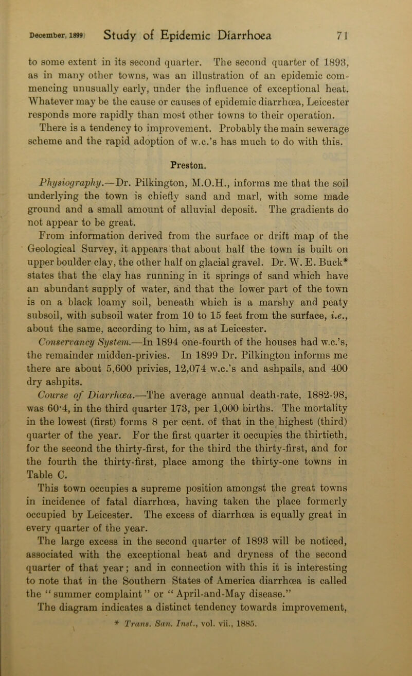 to some extent in its second quarter. The second quarter of 1898, as in many other towns, was an illustration of an epidemic com- mencing unusually early, under the influence of exceptional heat. Whatever may be the cause or causes of epidemic diarrhoea, Leicester responds more rapidly than most other towns to their operation. There is a tendency to improvement. Probably the main sewerage scheme and the rapid adoption of w.c.’s has much to do with this. Preston. Physiography.—Dr. Pilkington, M.O.H., informs me that the soil underlying the town is chiefly sand and marl, with some made ground and a small amount of alluvial deposit. The gradients do not appear to be great. From information derived from the surface or drift map of the Geological Survey, it appears that about half the town is built on upper boulder clay, the other half on glacial gravel. Dr. W. E. Buck* states that the clay has running in it springs of sand which have an abundant supply of water, and that the lower part of the town is on a black loamy soil, beneath which is a marshy and peaty subsoil, with subsoil water from 10 to 15 feet from the surface, i.e., about the same, according to him, as at Leicester. Conservancy System.—In 1894 one-fourth of the houses had w.c.’s, the remainder midden-privies. In 1899 Dr. Pilkington informs me there are about 5,600 privies, 12,074 w.c.’s and ashpails, and 400 dry ashpits. Course of Diarrhoea.—The average annual death-rate, 1882-98, was 60’4, in the third quarter 173, per 1,000 births. The mortality in the lowest (first) forms 8 per cent, of that in the highest (third) quarter of the year. For the first quarter it occupies the thirtieth, for the second the thirty-first, for the third the thirty-first, and for the fourth the thirty-first, place among the thirty-one towns in Table C. This town occupies a supreme position amongst the great towns in incidence of fatal diarrhoea, having taken the place formerly occupied by Leicester. The excess of diarrhoea is equally great in every quarter of the year. The large excess in the second quarter of 1893 will be noticed, associated with the exceptional heat and dryness of the second quarter of that year; and in connection with this it is interesting to note that in the Southern States of America diarrhoea is called the “summer complaint” or “ April-and-May disease.” The diagram indicates a distinct tendency towards improvement,