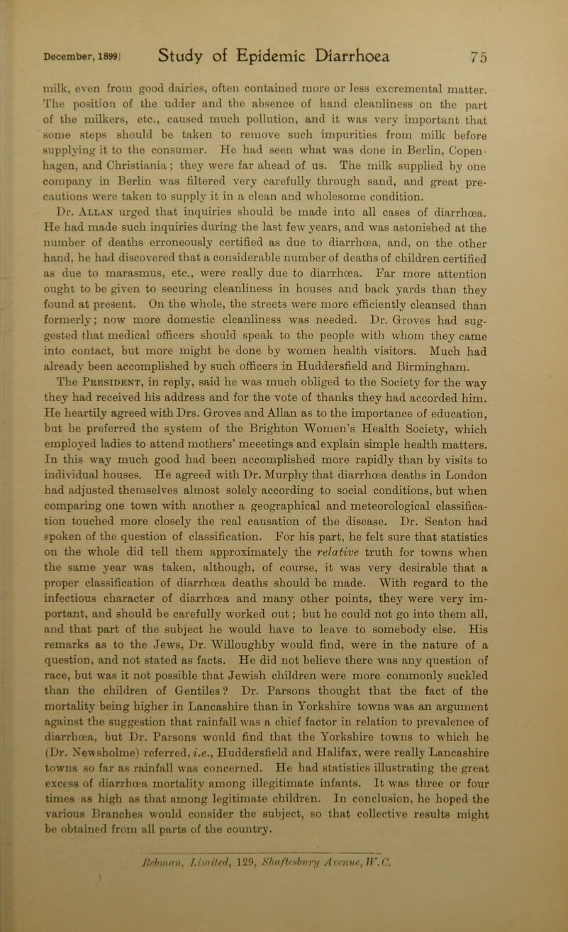 milk, even from good dairies, often contained more or less excremental matter. The position of the udder and the absence of hand cleanliness on the part of the milkers, etc., caused much pollution, and it was very important that some steps should be taken to remove such impurities from milk before supplying it to the consumer. He had seen what was done in Berlin, Copen- hagen, and Christiania ; they were far ahead of us. The milk supplied by one company in Berlin was filtered very carefully through sand, and great pre- cautions were taken to supply it in a clean and wholesome condition. Dr. Allan urged that inquiries should be made into all cases of diarrhoea. He had made such inquiries during the last few years, and was astonished at the number of deaths erroneously certified as due to diarrhoea, and, on the other hand, he had discovered that a considerable number of deaths of children certified as due to marasmus, etc., were really due to diarrhoea. Far more attention ought to be given to securing cleanliness in houses and back yards than they found at present. On the whole, the streets were more efficiently cleansed than formerly; now more domestic cleanliness was needed. Dr. Groves had sug- gested that medical officers should speak to the people with whom they came into contact, but more might be done by women health visitors. Much had already been accomplished by such officers in Huddersfield and Birmingham. The President, in reply, said he was much obliged to the Society for the way they had received his address and for the vote of thanks they had accorded him. He heartily agreed with Drs. Groves and Allan as to the importance of education, but he preferred the system of the Brighton Women’s Health Society, which employed ladies to attend mothers’ meeetings and explain simple health matters. In this way much good had been accomplished more rapidly than by visits to individual houses. He agreed with Dr. Murphy that diarrhoea deaths in London had adjusted themselves almost solely according to social conditions, but when comparing one town with another a geographical and meteorological classifica- tion touched more closely the real causation of the disease. Dr. Seaton had spoken of the question of classification. For his part, he felt sure that statistics on the whole did tell them approximately the relative truth for towns when the same year was taken, although, of course, it was very desirable that a proper classification of diarrhoea deaths should be made. With regard to the infectious character of diarrhoea and many other points, they were very im- portant, and should be carefully worked out; but he could not go into them all, and that part of the subject he would have to leave to somebody else. His remarks as to the Jews, Dr. Willoughby would find, were in the nature of a question, and not stated as facts. He did not believe there was any question of race, but was it not possible that Jewish children were more commonly suckled than the children of Gentiles ? Dr. Parsons thought that the fact of the mortality being higher in Lancashire than in Yorkshire towns was an argument against the suggestion that rainfall was a chief factor in relation to prevalence of diarrhoea, but Dr. Parsons would find that the Yorkshire towns to which he (Dr. Newsbolme) referred, i.e., Huddersfield and Halifax, were really Lancashire towns so far as rainfall was concerned. He had statistics illustrating the great excess of diarrhoea mortality among illegitimate infants. It was three or four times as high as that among legitimate children. In conclusion, he hoped the various Branches would consider the subject, so that collective results might be obtained from all parts of the country. Jlcbman, Limited, ] 20, Shaftesbury Avenue, JV.C.