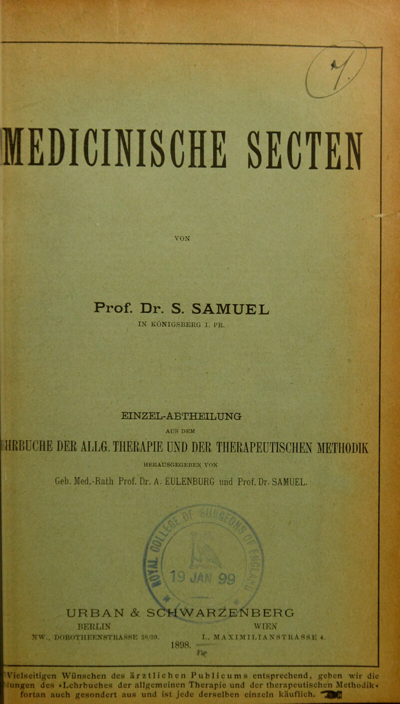 VON Prof. Dr. S. SAMUEL IN KÖNIGSBERG I. PK. EINZEL-ABTHEILUNG AUS DKM IHRBDCHE DER ALLG. THERAPIE UND DER THERAPEUTISCHEN METHODIK HF.KAUSGEGEBF.N VON Geh. Med.-Rath Prof. Dr. A. EULENBURG und Prof. Dr. SAMUEL. URBAN & SCHWARZENBERG BERLIN WIEN NW., DOBOTHEEN8TEARHE 3S/3D. I.. MAXIMILIANSTHASSE 4. 1898. ~ f'< Vielseitigen Wünschen des ärztlichen Publicum s entsprechend, geben wir die lungen des »Lehrbuches der allgemeinen Therapie und der therapeutischen Methodik« fortan auch gesondert aus und ist jede derselben einzeln käuflich. ^WJ