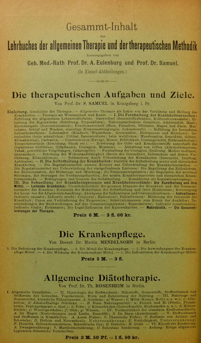 Gesammt-Inhalt des Lehrbuches der allgemeinen Therapie und der therapeutischen Methodik herausgegeben von Geh. Med.-Rath Prof. Dr. A. Eulenburg und Prof. Dr. Samuel. (In Einzel-Abtheilungen.) Die therapeutischen Aufgaben und Ziele. Von Prof. Dr. S. SAMUEL in Königsberg i. Pr. Einleitung. Geschichte der Therapie. — Allgemeine Therapie als Lehre von der Verhütung und Heilung der Krankheiten. — Therapie als Wissenschaft und Kunst. — I. Die Fernhaltung der Krankheitsursachen: Erfüllung der allgemeinen Lebensbedürfnisse. Gaswechsel (Sauerstoffaufnahine, Kohlensäureausgabe); Er- haltung der Eigenwärme (Erkältung, Tropenklima); Nahrungsaufnahme (lnanition, Athletendiät, Mast); Exeretausgabe (Aulointoxication); Functionswechsel (Herz, Pulsadern, Pfortader, Magen und Darm. Musi culatur, Schlaf und Wachen, einseitige Körperanstrengungen, Lebensberufe). — Erfüllung der besonderen Lebensbedürfnisse: Lebensalter (Kindheit, Wachsthum, Greisenalter, Histögenese und Histolyse); Ge- schlechter (beim männlichen: Cölibat, Samenverluste; beim weiblichen: Menstruation, Gravidität, Geburt, Klimakterium), Castration. — Constitutionen (Zwerge, Kiesen, Erblichkeit, Consanguinität, Erbkrankheiten): Temporärzustände (Ermüdung, Shock etc.). — Zerstörung der Gifte und Krankheitsstoffe ausserhalb des Organismus (Giftthiere, Giftpflanzen, Contagien, Miasmen). — Abhaltung von Giften (Alkoholtemperenz, Tabak, gewerbliche Vergiftungen, Cadavergifte). — Fernhaltung der Contagien (Isolirung, Medico mediante, Quarantäne). — Erhöhung der Widerstandsfähigkeit (Breite der Gesundheit, Selbstschutz und dessen Ver- stärkung, Bilateralismus). — Selbstschutz durch Ueherstehung der Krankheiten (Immunität, Impfung, Antitoxine). — II. Die Selbstheilung der Krankheiten : Statistik der Selbstheilung acuter und chronischer Krankheiten. — Die Kegulationsmittel unseres Körpers zur Ueberwindung der Krankheitsursachen! — Die Kegulationsmittel zur Ueberwindung der stattgefundenen Läsionen: Die Kegulirnng des Zellenlebens, . der Blutcirculation, der Blutmenge und-Mischung; die Temperaturregulation; die Regulation der nervösen Störungen, der Störungen der Verdauungsfunction, der acuten Krankheitsprocesse und chronischen Krank- heitsznstände. — Bedingungen und Grenzen der Selbstheilung. — Krankheiten als Regulationsvorgänge. — III. Die Behandlung der Krankheitsprocesse und Krankheitszustände: Die Kunstheilung und ihre Mittel. — Leitende Grundsätze: Unentbehrlichkeit der genauen Diagnose der Krankheit und des Gesammt- zustandes des Kranken; Kenntniss der Modalitäten der Selhstheilnng und ihrer Hindernisse; Bevorzugung .] der Local-vor der Allgemeinbehandlung; Abwägung der Tndicationen und Contraindicationen.— Indicationen : Indieatio causalis; Indicatio morbi; Coupircur; Radicalcur; Palliativcuren : Milderung der Intensität der Krankheit; Curen zur Verhinderung der Progression; Substitutionscuren zum Ersatz des Ausfalles; Be- schränkungen der Rückwirkungen auf den Gesammtorganismus; Expectativcur; Indicatio symptomatica; Indicatio vitalis; Euthanasie; Die Legal-Indication dos Kaiserschnittes. — Makrobiotik. — Die Gesammt- leistungen der Therapie. Preis 6 M. = 3 fl. 60 kr. Die Krankenpflege. Von Docent Dr. Martin MENDELSOHN in Berlin. 1. Die Bedeutung der Krankenpflege. — 2. Die Mittel der Krankenpflege. — 3. Die Anwendungsart der Kranken- pflege-Mittel. — 4. Die Wirkung der Krankenpflege-Mittel. — 5. Die Indicationen der Krankenpflege-Mittel. Preis 5 M. = 3 fl. Allgemeine Diätotherapie. Von Prof. Dr. Th. ROSENHEIM in Berlin. I. Allgemeine Grundsätze. — II. Physiologie des Stoffwechsels: Nährstoffe, Genussstoffe, Stoffverbrauch und Stoffersatz des Gesunden, Vegetarismus, Form und Zubereitung der Nahrung. — III. Nahrung«- und Genussmittel, künstliche Nährpräparate. A. Getränke: a) Wasser; b) Milch (Kumys, Kefyr u. s. w.); c) Alko- holica; d) Alkaloidhaltigo Getränke. — B. Feste Nahrungsmittel: n) Fleisch und Ei (Fische, Fleisch- brühe, Poptonpräparato u. ähnl.); b) Fette; c) Körnerfrüchte (Gctroidemohle, Kindermehlo u. a.); d) Hülson- früchte; e) Wurzelgewächse; f) Obst; g) Würzen. — IV. Verdaulichkeit der einzelnen Kostbestandtheile. A. Im Magen (Kostordnungen nach Leube, Penzoldt); Ti. Im Darm (Ausnützung). — V. Stoffverbrauch und Stoffersatz, in Krankheiten. A. Acute Fieber; Ti. Chronische Fieber; C. Zustände von Anämie und Schwäche; D. Phthiso und Neurasthenie, Uob er er näh r u ng; E. Fettleibigkeit, Unterernährung; F. Pleuritis, Gelenkrheumatismus, Schroth’sche Cur; G. Diabotes; H. Gicht. — VI. Künstliche Ernährung. A. Zwangsernährung; Ti. Mastdarmernährung; C. Subcutanu Ernährung. — Anhang: Einige allgemeine hygienisch-diätetischo Vorschriften.