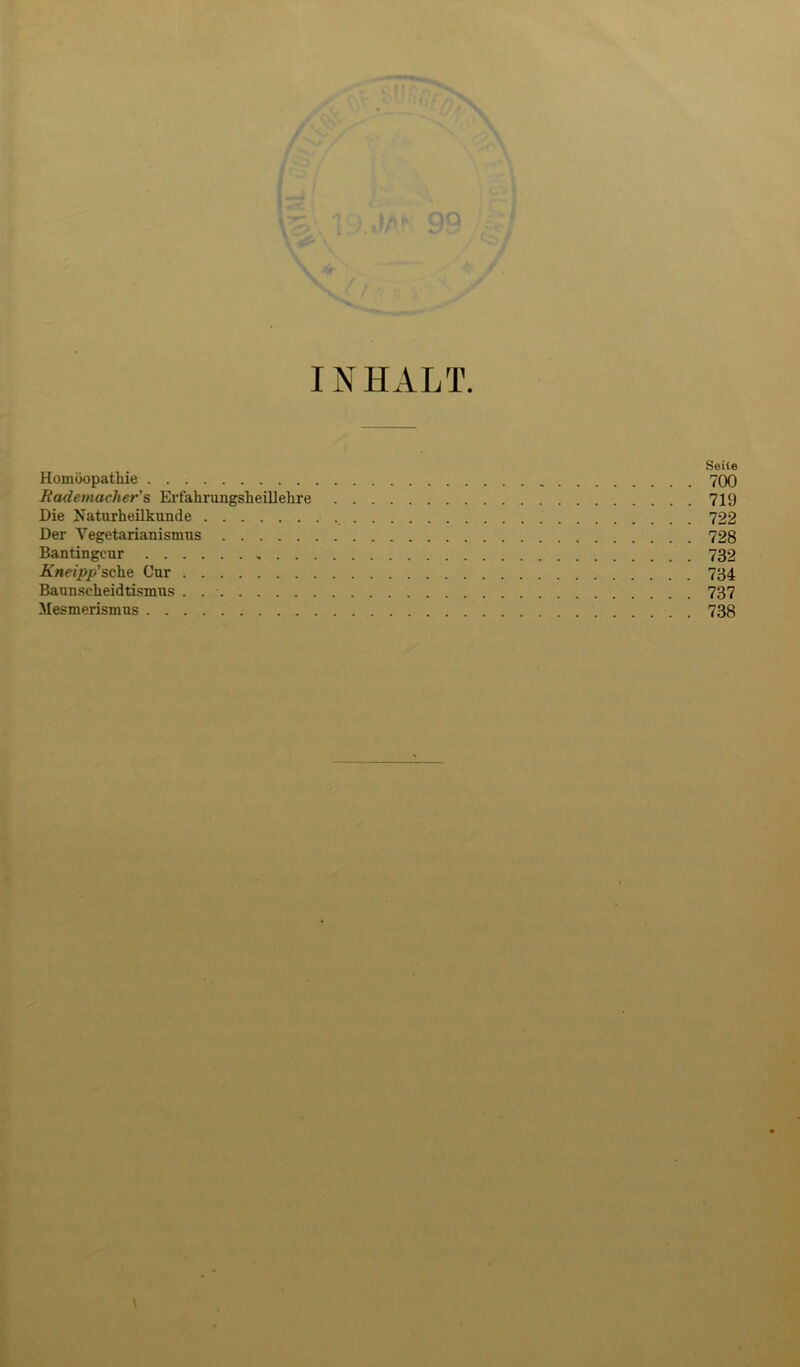 INHALT Seite Homöopathie 700 Bademacher's Erfahrungsheillehre 719 Die Naturheilkunde 722 Der Vegetarianismus 728 Bantingcur 732 Kneipp'sche Gur 734 Baunscheidtismus . 737 Mesmerismus 738