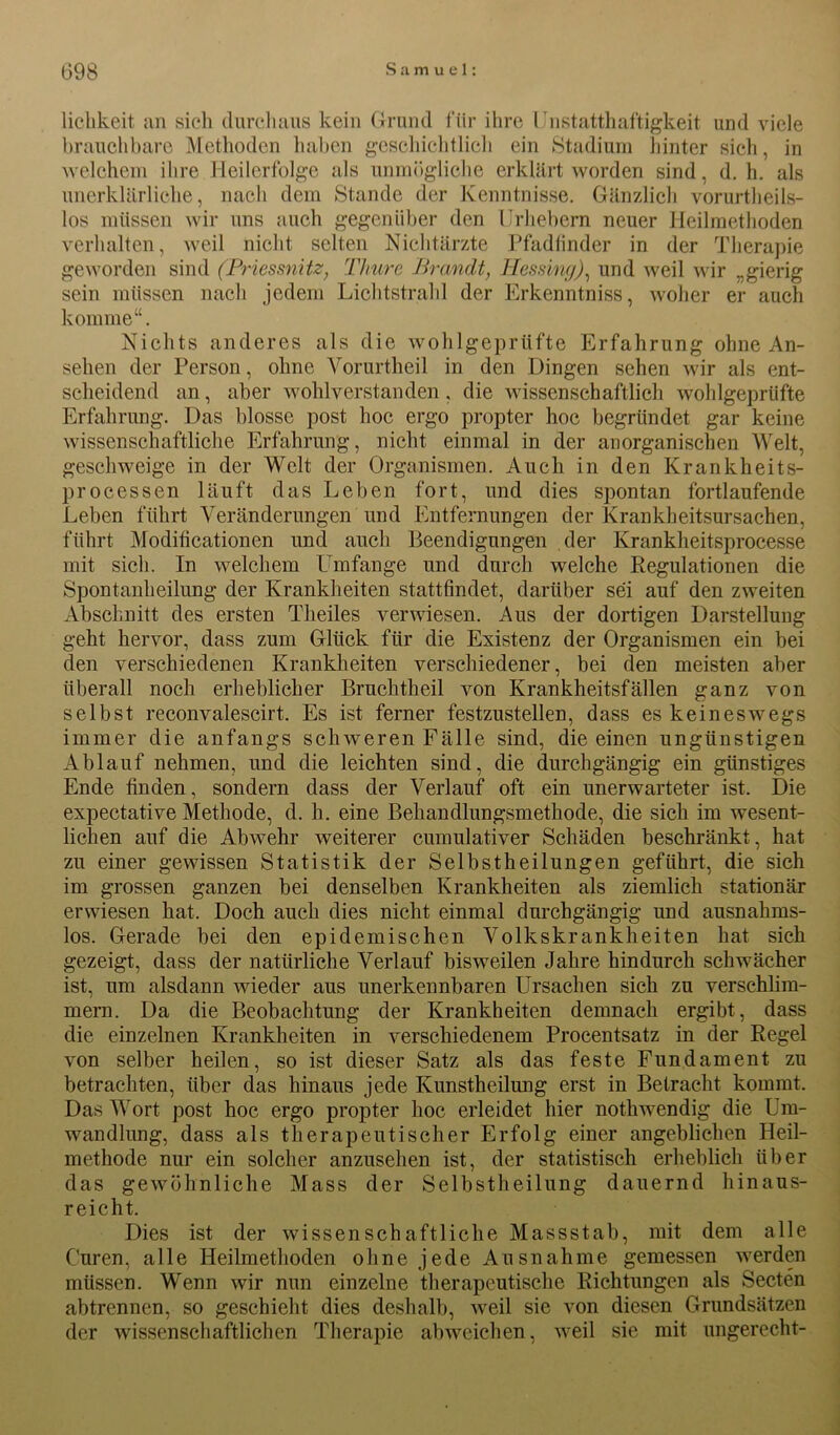 licbkeit an sich durchaus kein Grund für ihre Unstatthaftigkeit und viele brauchbare Methoden haben geschichtlich ein Stadium hinter sich, in welchem ihre Heilerfolge als unmögliche erklärt worden sind, d. h. als unerklärliche, nach dem Stande der Kenntnisse. Gänzlich vorurtheils- los müssen wir uns auch gegenüber den Urhebern neuer Heilmethoden verhalten, weil nicht selten Nichtärzte Pfadlinder in der Therapie geworden sind (Priessnitz, Thure Brandt, Hessing), und weil wir „gierig sein müssen nach jedem Lichtstrahl der Erkenntniss, woher er auch komme“. Nichts anderes als die wohlgeprüfte Erfahrung ohne An- sehen der Person, ohne Vorurtheil in den Dingen sehen wir als ent- scheidend an, aber wohlverstanden, die wissenschaftlich wohlgeprlifte Erfahrung. Das blosse post hoc ergo propter hoc begründet gar keine wissenschaftliche Erfahrung, nicht einmal in der anorganischen Welt, geschweige in der Welt der Organismen. Auch in den Krankheits- processen läuft das Leben fort, und dies spontan fortlaufende Leben führt Veränderungen und Entfernungen der Krankheitsursachen, führt Modifikationen und auch Beendigungen der Krankheitsprocesse mit sich. In welchem Umfange und durch welche Regulationen die Spontanheilung der Krankheiten stattfindet, darüber sei auf den zweiten Abschnitt des ersten Theiles verwiesen. Aus der dortigen Darstellung geht hervor, dass zum Glück für die Existenz der Organismen ein bei den verschiedenen Krankheiten verschiedener, bei den meisten aber überall noch erheblicher Bmchtheil von Krankheitsfällen ganz von selbst reconvalescirt. Es ist ferner festzustellen, dass es keineswegs immer die anfangs schweren Fälle sind, die einen ungünstigen Ablauf nehmen, und die leichten sind, die durchgängig ein günstiges Ende finden, sondern dass der Verlauf oft ein unerwarteter ist. Die expectative Methode, d. h. eine Behandlungsmethode, die sich im wesent- lichen auf die Abwehr weiterer cumulativer Schäden beschränkt, hat zu einer gewissen Statistik der Selbstheilungen geführt, die sich im grossen ganzen bei denselben Krankheiten als ziemlich stationär erwiesen hat. Doch auch dies nicht einmal durchgängig und ausnahms- los. Gerade bei den epidemischen Volkskrankheiten hat sich gezeigt, dass der natürliche Verlauf bisweilen Jahre hindurch schwächer ist, um alsdann wieder aus unerkennbaren Ursachen sich zu verschlim- mern. Da die Beobachtung der Krankheiten demnach ergibt, dass die einzelnen Krankheiten in verschiedenem Procentsatz in der Regel von selber heilen, so ist dieser Satz als das feste Fundament zu betrachten, über das hinaus jede Kunstheilung erst in Betracht kommt. Das Wort post hoc ergo propter hoc erleidet hier nothwendig die Um- wandlung, dass als therapeutischer Erfolg einer angeblichen Heil- methode nur ein solcher anzusehen ist, der statistisch erheblich über das gewöhnliche Mass der Selbstheilung dauernd hinaus- reicht. Dies ist der wissenschaftliche Massstab, mit dem alle Curen, alle Heilmethoden ohne jede Ausnahme gemessen werden müssen. Wenn wir nun einzelne therapeutische Richtungen als Secten abtrennen, so geschieht dies deshalb, weil sie von diesen Grundsätzen der wissenschaftlichen Therapie abweichen, weil sie mit ungerecht-