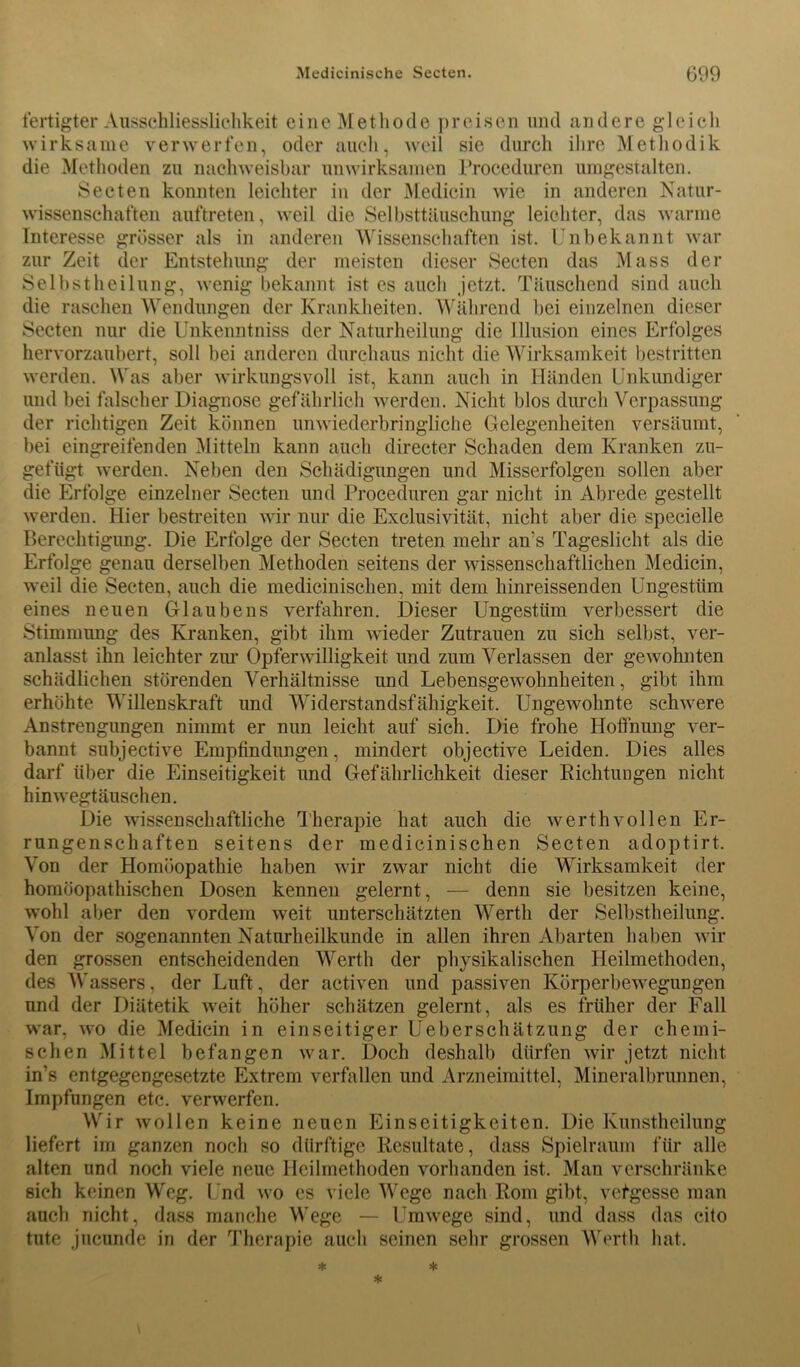 fertigter Ausschliesslichkeit eine Methode preisen und andere gleich wirksame verwerfen, oder auch, weil sie durch ihre Methodik die Methoden zu nachweisbar unwirksamen Proceduren umgestalten. Secten konnten leichter in der Medicin wie in anderen Natur- wissenschaften auftreten, weil die Selbsttäuschung leichter, das warme Interesse grösser als in anderen Wissenschaften ist. Unbekannt war zur Zeit der Entstehung der meisten dieser Secten das Mass der Selbstheilung, wenig bekannt ist es auch jetzt. Täuschend sind auch die raschen Wendungen der Krankheiten. Während bei einzelnen dieser Secten nur die Unkenntniss der Naturheilung die Illusion eines Erfolges hervorzaubert, soll bei anderen durchaus nicht die Wirksamkeit bestritten werden. Was aber wirkungsvoll ist, kann auch in Händen Unkundiger und bei falscher Diagnose gefährlich werden. Nicht blos durch Verpassung der richtigen Zeit können unwiederbringliche Gelegenheiten versäumt, bei eingreifenden Mitteln kann auch directer Schaden dem Kranken zu- gefügt werden. Neben den Schädigungen und Misserfolgen sollen aber die Erfolge einzelner Secten und Proceduren gar nicht in Abrede gestellt werden. Hier bestreiten wir nur die Exclusivität, nicht aber die specielle Berechtigung. Die Erfolge der Secten treten mehr an’s Tageslicht als die Erfolge genau derselben Methoden seitens der wissenschaftlichen Medicin, weil die Secten, auch die medicinischen, mit dem hinreissenden Ungestüm eines neuen Glaubens verfahren. Dieser Ungestüm verbessert die Stimmung des Kranken, gibt ihm wieder Zutrauen zu sich selbst, ver- anlasst ihn leichter zur Opferwilligkeit und zum Verlassen der gewohnten schädlichen störenden Verhältnisse und Lebensgewohnheiten, gibt ihm erhöhte Willenskraft und Widerstandsfähigkeit. Ungewohnte schwere Anstrengungen nimmt er nun leicht auf sich. Die frohe Hoffnung ver- bannt subjective Empfindungen, mindert objective Leiden. Dies alles darf über die Einseitigkeit und Gefährlichkeit dieser Richtungen nicht hinwegtäuschen. Die wissenschaftliche Therapie hat auch die werthvollen Er- rungenschaften seitens der medicinischen Secten adoptirt. Von der Homöopathie haben wir zwar nicht die Wirksamkeit der homöopathischen Dosen kennen gelernt, — denn sie besitzen keine, wohl aber den vordem weit unterschätzten Werth der Selbstheilung. Von der sogenannten Naturheilkunde in allen ihren Abarten haben wil- den grossen entscheidenden Werth der physikalischen Heilmethoden, des Wassers, der Luft, der activen und passiven Körperbewegungen und der Diätetik wreit höher schätzen gelernt, als es früher der Fall war. wo die Medicin in einseitiger Ueberschätzung der chemi- schen Mittel befangen war. Doch deshalb dürfen wir jetzt nicht in’s entgegengesetzte Extrem verfallen und Arzneimittel, Mineralbrunnen, Impfungen etc. verwerfen. Wir wollen keine neuen Einseitigkeiten. Die Kunstheilung liefert im ganzen noch so dürftige Resultate, dass Spielraum für alle alten und noch viele neue Heilmethoden vorhanden ist. Man verschränke sich keinen Weg. Und wo es viele Wege nach Rom gibt, vergesse man auch nicht, dass manche Wege — Umwege sind, und dass das cito tute jncunde in der Therapie auch seinen sehr grossen Werth hat.