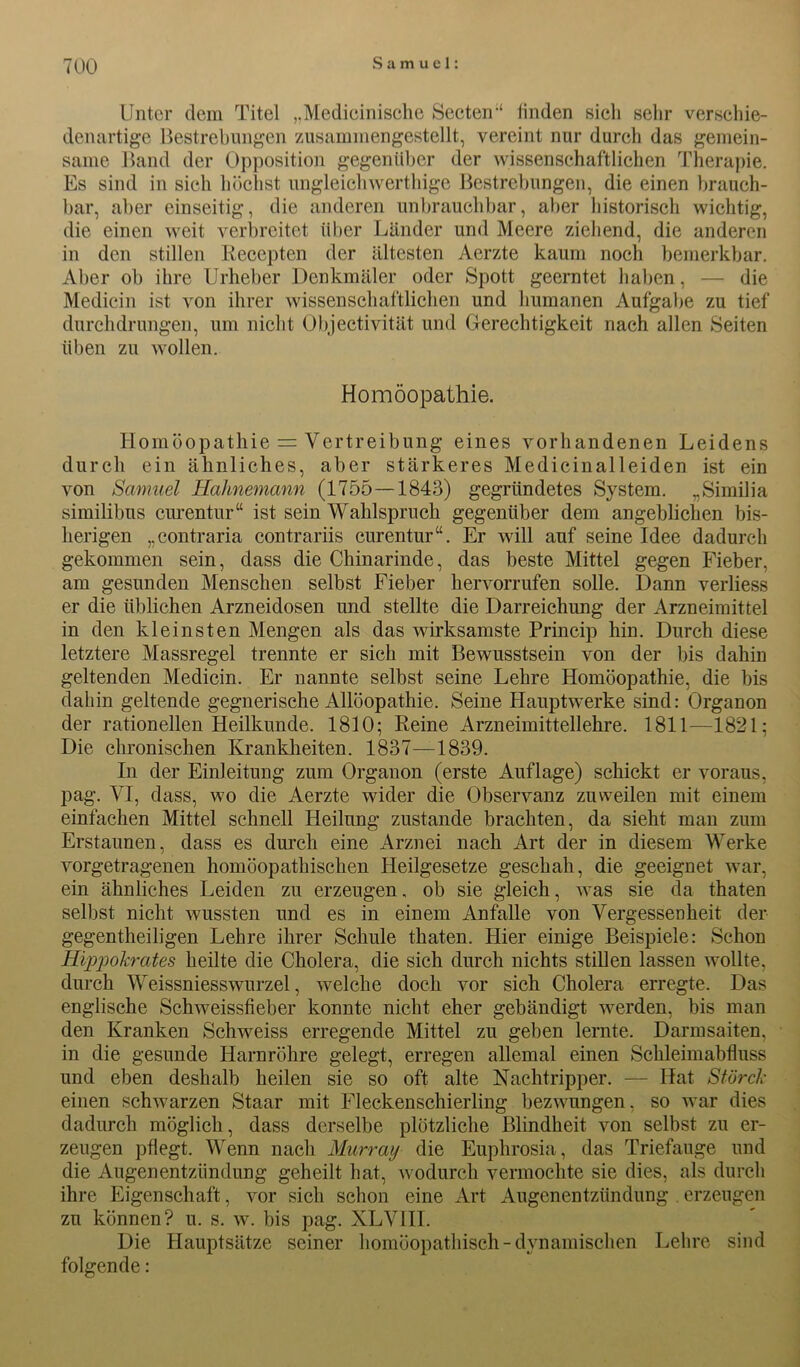 Unter dem Titel „Medicinische Secten-4 linden sich sein* verschie- denartige Bestrebungen zusammengestellt, vereint nur durch das gemein- same Band der Opposition gegenüber der wissenschaftlichen Therapie. Es sind in sich höchst ungleichwerthige Bestrebungen, die einen brauch- bar, aber einseitig, die anderen unbrauchbar, aber historisch wichtig, die einen weit verbreitet über Länder und Meere ziehend, die anderen in den stillen Eecepten der ältesten Aerzte kaum noch bemerkbar. Aber ob ihre Urheber Denkmäler oder Spott geerntet haben, — die Medicin ist von ihrer wissenschaftlichen und humanen Aufgabe zu tief durchdrungen, um nicht Objectivität und Gerechtigkeit nach allen Seiten üben zu wollen. Homöopathie. Homöopathie = Vertreibung eines vorhandenen Leidens durch ein ähnliches, aber stärkeres Medicinalleiden ist ein von Samuel Halmemann (1755—1843) gegründetes System. „Similia similibus curentur“ ist sein Wahlspruch gegenüber dem angeblichen bis- herigen „contraria contrariis curentur“. Er will auf seine Idee dadurch gekommen sein, dass die Chinarinde, das beste Mittel gegen Fieber, am gesunden Menschen selbst Fieber hervorrufen solle. Dann verliess er die üblichen Arzneidosen und stellte die Darreichung der Arzneimittel in den kleinsten Mengen als das wirksamste Princip hin. Durch diese letztere Massregel trennte er sich mit Bewusstsein von der bis dahin geltenden Medicin. Er nannte selbst seine Lehre Homöopathie, die bis dahin geltende gegnerische Allöopathie. Seine Hauptwerke sind: Organon der rationellen Heilkunde. 1810; Reine Arzneimittellehre. 1811—1821; Die chronischen Krankheiten. 1837—1839. In der Einleitung zum Organon (erste Auflage) schickt er voraus, pag. VI, dass, wo die Aerzte wider die Observanz zuweilen mit einem einfachen Mittel schnell Heilung zustande brachten, da sieht man zum Erstaunen, dass es durch eine Arznei nach Art der in diesem Werke vorgetragenen homöopathischen Heilgesetze geschah, die geeignet war, ein ähnliches Leiden zu erzeugen, ob sie gleich, was sie da thaten selbst nicht wussten und es in einem Anfalle von Vergessenheit der gegentheiligen Lehre ihrer Schule thaten. Hier einige Beispiele: Schon Hipjiokrates heilte die Cholera, die sich durch nichts stillen lassen wollte, durch Weissniesswurzel, welche doch vor sich Cholera erregte. Das englische Schweissfieber konnte nicht eher gebändigt werden, bis man den Kranken Schweiss erregende Mittel zu geben lernte. Darmsaiten, in die gesunde Harnröhre gelegt, erregen allemal einen Schleimabfluss und eben deshalb heilen sie so oft alte Nachtripper. — Hat Storch- einen schwarzen Staar mit Fleckenschierling bezwungen, so war dies dadurch möglich, dass derselbe plötzliche Blindheit von selbst zu er- zeugen pflegt. Wenn nach Murray die Euphrosia, das Triefauge und die Augenentzündung geheilt hat, wodurch vermochte sie dies, als durch ihre Eigenschaft, vor sich schon eine Art Augenentzündung . erzeugen zu können? u. s. w. bis pag. XLVIII. Die Hauptsätze seiner homöopathisch-dynamischen Lehre sind folgende: