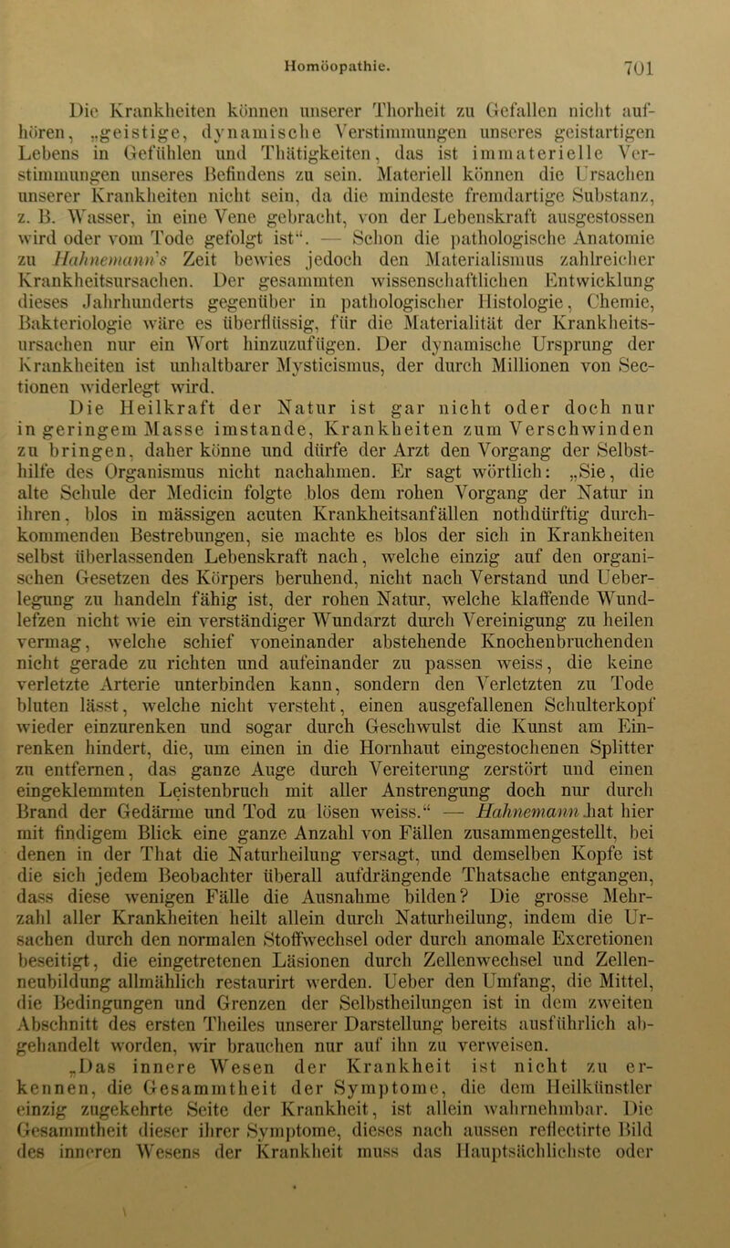 Die Krankheiten können unserer Thorheit zu Gefallen nicht auf- hören, ..geistige, dynamische Verstimmungen unseres geistartigen Lebens in Gefühlen und Thätigkeiten, das ist immaterielle Ver- stimmungen unseres Befindens zu sein. Materiell können die Ursachen unserer Krankheiten nicht sein, da die mindeste fremdartige Substanz, z. B. Wasser, in eine Vene gebracht, von der Lebenskraft ausgestossen wird oder vom Tode gefolgt ist“. — Schon die pathologische Anatomie zu Hahnemanri’s Zeit bewies jedoch den Materialismus zahlreicher Krankheitsursachen. Der gesammten wissenschaftlichen Entwicklung dieses Jahrhunderts gegenüber in pathologischer Histologie, Chemie, Bakteriologie wäre es überflüssig, für die Materialität der Krankheits- ursachen nur ein Wort hinzuzufügen. Der dynamische Ursprung der Krankheiten ist unhaltbarer Mysticismus, der durch Millionen von Sec- tionen widerlegt wird. Die Heilkraft der Natur ist gar nicht oder doch nur in geringem Masse imstande, Krankheiten zum Verschwinden zu bringen, daher könne und dürfe der Arzt den Vorgang der Selbst- hilfe des Organismus nicht nachahmen. Er sagt wörtlich: „Sie, die alte Schule der Medicin folgte blos dem rohen Vorgang der Natur in ihren, blos in mässigen acuten Krankheitsanfällen nothdtirftig durch- kommenden Bestrebungen, sie machte es blos der sich in Krankheiten selbst überlassenden Lebenskraft nach, welche einzig auf den organi- schen Gesetzen des Körpers beruhend, nicht nach Verstand und Ueber- legung zu handeln fähig ist, der rohen Natur, welche klaffende Wund- lefzen nicht wie ein verständiger Wundarzt durch Vereinigung zu heilen vermag, welche schief voneinander abstehende Knochenbruchenden nicht gerade zu richten und aufeinander zu passen weiss, die keine verletzte Arterie unterbinden kann, sondern den Verletzten zu Tode bluten lässt, welche nicht versteht, einen ausgefallenen Schulterkopf wieder einzurenken und sogar durch Geschwulst die Kunst am Ein- renken hindert, die, um einen in die Hornhaut eingestochenen Splitter zu entfernen, das ganze Auge durch Vereiterung zerstört und einen eingeklemmten Leistenbruch mit aller Anstrengung doch nur durch Brand der Gedärme und Tod zu lösen weiss.“ — Halinemann.hat hier mit findigem Blick eine ganze Anzahl von Fällen zusammengestellt, bei denen in der That die Naturheilung versagt, und demselben Kopfe ist die sich jedem Beobachter überall aufdrängende Thatsache entgangen, dass diese wenigen Fälle die Ausnahme bilden? Die grosse Mehr- zahl aller Krankheiten heilt allein durch Naturheilung, indem die Ur- sachen durch den normalen Stoffwechsel oder durch anomale Excretionen beseitigt, die eingetretenen Läsionen durch Zellenwechsel und Zellen- neubildung allmählich restaurirt werden. Ueber den Umfang, die Mittel, die Bedingungen und Grenzen der Selbstheilungen ist in dem zweiten Abschnitt des ersten Theiles unserer Darstellung bereits ausführlich ab- gehandelt worden, wir brauchen nur auf ihn zu verweisen. „Das innere Wesen der Krankheit ist nicht zu er- kennen, die Gesammtheit der Symptome, die dem Heilkünstler einzig zugekehrte Seite der Krankheit, ist allein wahrnehmbar. Die Gesammtheit dieser ihrer Symptome, dieses nach aussen rellectirte Bild des inneren Wesens der Krankheit muss das Hauptsächlichste oder