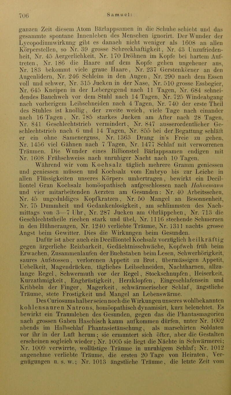 ganzen Zeit diesem Atom Bärlappsamen in die Schuhe schiebt und das gesummte spontane Innenleben des Menschen ignorirt. Der Wunder der Lycopodiumwirkung gibt es danach nicht weniger als 1608 an allen Körperstellen, so Nr. 39 grosse Schreckhaftigkeit, Nr. 43 Unzufrieden- heit, Nr. 45 Aergerlichkeit, Nr. 170 Dröhnen im Kopfe bei hartem Auf- treten, Nr. 186 die Haare auf dem Kopfe gehen ungeheuer aus, Nr. 183 bekommt viele graue Haare, Nr. 237 Gerstenkörner an den Augenlidern, Nr. 246 Schleim in den Augen, Nr. 290 nach dem Essen voll und schwer, Nr. 315 Jucken in der Nase, Nr. 510 grosse Essbegier, Nr. 645 Kneipen in der Lebergegend nach 11 Tagen, Nr. 684 schnei- dendes Bauchweh vor dem Stuhl nach 14 Tagen, Nr. 725 Windeabgang nach vorherigem Leibschneiden nach 4 Tagen, Nr. 740 der erste Theil des Stuhles ist knollig, der zweite weich, viele Tage nach einander nach 16 Tagen, Nr. 785 starkes Jucken am After nach 28 Tagen. Nr. 841 Geschlechtstrieb vermindert, Nr. 847 ausserordentlicher Ge- schlechtstrieb nach 6 und 14 Tagen, Nr. 855 bei der Begattung schläft er ein ohne Samenerguss, Nr. 1363 Drang in’s Freie zu gehen. Nr. 1456 viel Gähnen nach 7 Tagen, Nr. 1477 Schlaf mit verworrenen Träumen. Die Wunder eines Billionstel Bärlappsamen endigen mit Nr. 1608 Frühschweiss nach unruhiger Nacht nach 10 Tagen. Während wir vom Kochsalz täglich mehrere Gramm gemessen und gemessen müssen und Kochsalz vom Embryo bis zur Leiche in allen Flüssigkeiten unseres Körpers umhertragen, bewirkt ein Decil- liontel Gran Kochsalz homöopathisch aufgeschlossen nach Hahnemmm und vier mitarbeitenden Aerzten am Gesunden: Nr. 40 Arbeitsscheu, Nr. 45 ungeduldiges Kopfkratzen, Nr. 50 Mangel an Besonnenheit, Nr. 75 Dummheit und Gedankenlosigkeit, am schlimmsten des Nach- mittags von 3—7 Uhr, Nr. 287 Jucken am Ohrläppchen, Nr. 713 die Geschlechtstheile riechen stark und übel, Nr. 1116 stechende Schmerzen in den Hühneraugen, Nr. 1240 verliebte Träume, Nr. 1311 nachts grosse Angst beim Gewitter. Dies die Wirkungen beim Gesunden. Dafür ist aber auch ein Decilliontel Kochsalz vorzüglich heilkräftig gegen ärgerliche Reizbarkeit. Gedächtnisschwäche, Kopfweh früh beim Erwachen, Zusammenlaufen der Buchstaben beim Lesen, Schwerhörigkeit, saures Aufstossen, verlorenen Appetit zu Brot, übermässigen Appetit, Uebelkeit, Magendrücken, tägliches Leibschneiden, Nachtharnen, allzu- lange Regel, Schwermuth vor der Regel, Stockschnupfen, Heiserkeit. Kurzathmigkeit, Engbrüstigkeit, Herzklopfen , Eingeschlafensein und Kribbeln der Finger, Magerkeit, schwärmerischer Schlaf, ängstliche Träume, stete Frostigkeit und Mangel an Lebenswärme. Des Curiosumshalber seien noch die Wirkungen unseres wohlbekannten kohlensauren Natrons, homöopathisch dynamisirt, kurz beleuchtet. Es bewirkt ein Traumleben des Gesunden, gegen das die Phantasmagorien nach grossen Gaben Haschisch kaum auf kommen dürfen, unter Nr. 1002 abends im Halbschlaf Phantasietäuschung, als marschirten Soldaten vor ihr in der Luft herum; sie ermuntert sich öfter, aber die Gestalten erscheinen sogleich wieder; Nr. 1005 sie liegt die Nächte in Schwärmerei; Nr. 1009 verwirrte, wollüstige Träume in unruhigem Schlaf; Nr. 1012 angenehme verliebte Träume, die ersten 20 Tage von Heiraten, Ver- gnügungen u. s. w.; Nr. 1013 ängstliche Träume, die letzte Zeit vom