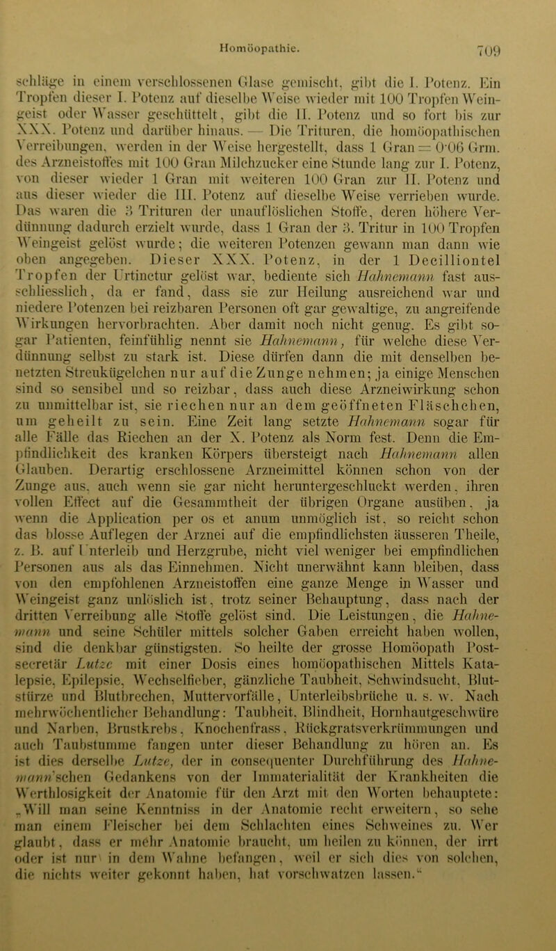 schlüge in einem verschlossenen Glase gemischt. gibt die 1. Potenz. Ein Tropfen dieser I. Potenz auf dieselbe Weise wieder mit 100 Tropfen Wein- geist oder Wasser geschüttelt, gibt die II. Potenz und so fort bis zur XXX. Potenz und darüber hinaus.— Die Trituren, die homöopathischen Verreibungen, werden in der Weise hergestellt, dass 1 Gran = 0 06 Grm. des Arzneistoffes mit 100 Gran Milchzucker eine Stunde lang zur I. Potenz, von dieser wieder 1 Gran mit weiteren 100 Gran zur II. Potenz und aus dieser wieder die III. Potenz auf dieselbe Weise verrieben wurde. Das waren die ‘5 Trituren der unauflöslichen Stoffe, deren höhere Ver- dünnung dadurch erzielt wurde, dass 1 Gran der 3. Tritur in 100 Tropfen Weingeist gelöst wurde; die weiteren Potenzen gewann man dann wie oben angegeben. Dieser XXX. Potenz, in der 1 Decilliontel Tropfen der Urtinctur gelöst war, bediente sich Hahnemann fast aus- schliesslich, da er fand, dass sie zur Heilung ausreichend war und niedere Potenzen bei reizbaren Personen oft gar gewaltige, zu angreifende hervorbrachten. Aber damit noch nicht genug. Es gibt so- Patienten, feinfühlig nennt sie Hahnemann, für welche diese Ver- selbst zu stark ist. Diese dürfen dann die mit denselben be- netzten Streukügelchen nur auf die Zunge nehmen; ja einige Menschen sind so sensibel und so reizbar, dass auch diese Arzneiwirkung schon zu unmittelbar ist, um geheilt zu Wirkungen gar  dtlnnung , sie riechen nur an dem geöffneten Fläschchen, sein. Eine Zeit lang setzte Hahnemann sogar für alle Fälle das Riechen an der X. Potenz als Norm fest. Denn die Em- pfindlichkeit des kranken Körpers übersteigt nach Hahnemann allen Glauben. Derartig erschlossene Arzneimittel können schon von der Zunge aus. auch wenn sie gar nicht heruntergeschluckt werden, ihren vollen Effect auf die Gesammtheit der übrigen Organe ausüben, ja wenn die Application per os et anum unmöglich ist, so reicht schon das blosse Auflegen der Arznei auf die empfindlichsten äusseren Theile, z. B. auf l nterleib und Herzgrube, nicht viel weniger bei empfindlichen Personen aus als das Einnehmen. Nicht unerwähnt kann bleiben, dass von den empfohlenen Arzneistoffen eine ganze Menge in Wasser und Weingeist ganz unlöslich ist, trotz seiner Behauptung, dass nach der dritten Verreibung alle Stoffe gelöst sind. Die Leistungen, die Hahne- mann und seine Schüler mittels solcher Gaben erreicht haben wollen, sind die denkbar günstigsten. So heilte der grosse Homöopath Post- secretär Lutze mit einer Dosis eines homöopathischen Mittels Kata- lepsie, Epilepsie, Wechselfieber, gänzliche Taubheit, Schwindsucht, Blut- stürze und Blutbrechen, Muttervorfälle, Unterleibsbrüche u. s. w. Nach mehrwöchentlicher Behandlung: Taubheit. Blindheit, Hornhautgeschwüre und Narben, Brustkrebs, Knochenfrass, Rückgratsverkrümmungen und auch Taubstumme fangen unter dieser Behandlung zu hören an. Es ist dies derselbe Lutze, der in consequenter Durchführung des Hahne- mann sehen Gedankens von der Immaterialität der Krankheiten die Wertblosigkeit der Anatomie für den Arzt mit den Worten behauptete: „Will man seine Kenntniss in der Anatomie recht erweitern, so sehe man einem Fleischer bei dem Schlachten eines Schweines zu. Wer glaubt, dass er mehr Anatomie braucht, um heilen zu können, der irrt oder ist nur in dem Wahne befangen, weil er sich dies von solchen, die nichts weiter gekonnt haben, hat vorschwatzen lassen.”