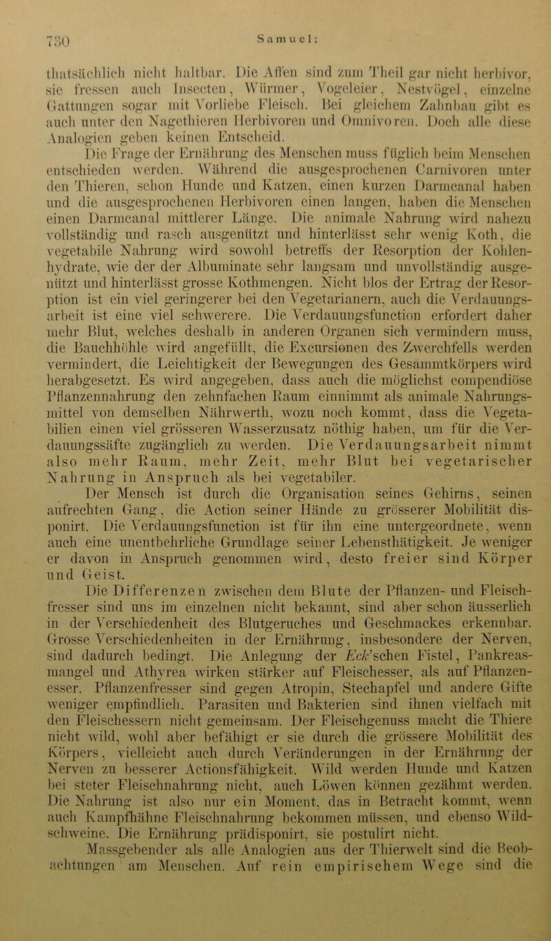 71)0 tliatsächlieh nicht haltbar. Die Affen sind zum Theil gar nicht herbivor, sie fressen auch Insecten, Würmer, Vogeleier, Nestvögel, einzelne Gattungen sogar mit Vorliebe Fleisch. Bei gleichem Zahnbau gibt es auch unter den Nagethieren Herbivoren und Omnivoren. Doch alle diese Analogien geben keinen Entscheid. Die Frage der Ernährung des Menschen muss füglich beim Menschen entschieden werden. Während die ausgesprochenen Carnivoren unter den Thieren, schon Hunde und Katzen, einen kurzen Darmcanal haben und die ausgesprochenen Herbivoren einen langen, haben die Menschen einen Darmcanal mittlerer Länge. Die animale Nahrung wird nahezu vollständig und rasch ausgeniitzt und hinterlässt sehr wenig Koth, die vegetabile Nahrung wird sowohl betreffs der Resorption der Kolden- hydrate, wie der der Albuminate sehr langsam und unvollständig ausge- nittzt und hinterlässt grosse Kothmengen. Nicht blos der Ertrag der Resor- ption ist ein viel geringerer bei den Vegetarianern, auch die Verdauungs- arbeit ist eine viel schwerere. Die Verdauungsfunction erfordert daher mehr Blut, welches deshalb in anderen Organen sich vermindern muss, die Bauchhöhle wird angefüllt, die Excnrsionen des Zwerchfells werden vermindert, die Leichtigkeit der Bewegungen des Gesammtkörpers wird herabgesetzt. Es wird angegeben, dass auch die möglichst eompendiöse Pflanzennahrung den zehnfachen Raum einnimmt als animale Nahrungs- mittel von demselben Nährwerth, wozu noch kommt, dass die Vegeta- bilien einen viel grösseren Wasserzusatz nöthig haben, um für die Ver- dauungssäfte zugänglich zu werden. Die Verdauungsarbeit nimmt also mehr Raum, mehr Zeit, mehr Blut bei vegetarischer Nahrung in Anspruch als bei vegetabiler. Der Mensch ist durch die Organisation seines Gehirns, seinen aufrechten Gang, die Action seiner Hände zu grösserer Mobilität dis- ponirt. Die Verdauungsfunction ist für ihn eine untergeordnete, wenn auch eine unentbehrliche Grundlage seiner Lebensthätigkeit. Je weniger er davon in Anspruch genommen wird, desto freier sind Körper und Geist. Die Differenzen zwischen dem Blute der Pflanzen- und Fleisch- fresser sind uns im einzelnen nicht bekannt, sind aber schon äusserlich in der Verschiedenheit des Blntgeruches und Geschmackes erkennbar. Grosse Verschiedenheiten in der Ernährung, insbesondere der Nerven, sind dadurch bedingt. Die Anlegung der AV&’schen Fistel, Pankreas- mangel und Athyrea wirken stärker auf Fleischesser, als auf PÜanzen- esser. Pflanzenfresser sind gegen Atropin, Stechapfel und andere Gifte weniger empfindlich. Parasiten und Bakterien sind ihnen vielfach mit den Fleischessern nicht gemeinsam. Der Fleischgenuss macht die Thiere nicht wild, wohl aber befähigt er sie durch die grössere Mobilität des Körpers, vielleicht auch durch Veränderungen in der Ernährung der Nerven zu besserer Actionsfähigkeit. Wild werden Hunde und Katzen bei steter Fleischnahrung nicht, auch Löwen können gezähmt werden. Die Nahrung ist also nur ein Moment, das in Betracht kommt, wenn auch Kampfhähne Fleischnahrung bekommen müssen, und ebenso Wild- schweine. Die Ernährung prädisponirt, sie postulirt nicht. Massgebender als alle Analogien aus der Thierwelt sind die Beob- achtungen am Menschen. Auf rein empirischem Wege sind die