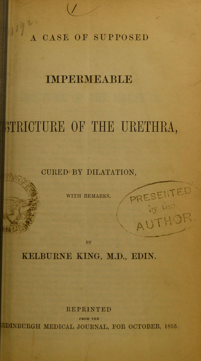 A CASE OF SUPPOSED IMPERMEABLE STRICTURE OF THE URETHRA, CURED BY DILATATION, BY KELBUIINE KING, M.D., EDIN. REPRINTED FROM THIS EDINBURGH MEDICAL JOURNAL, FOR OCTOBER, 1855.