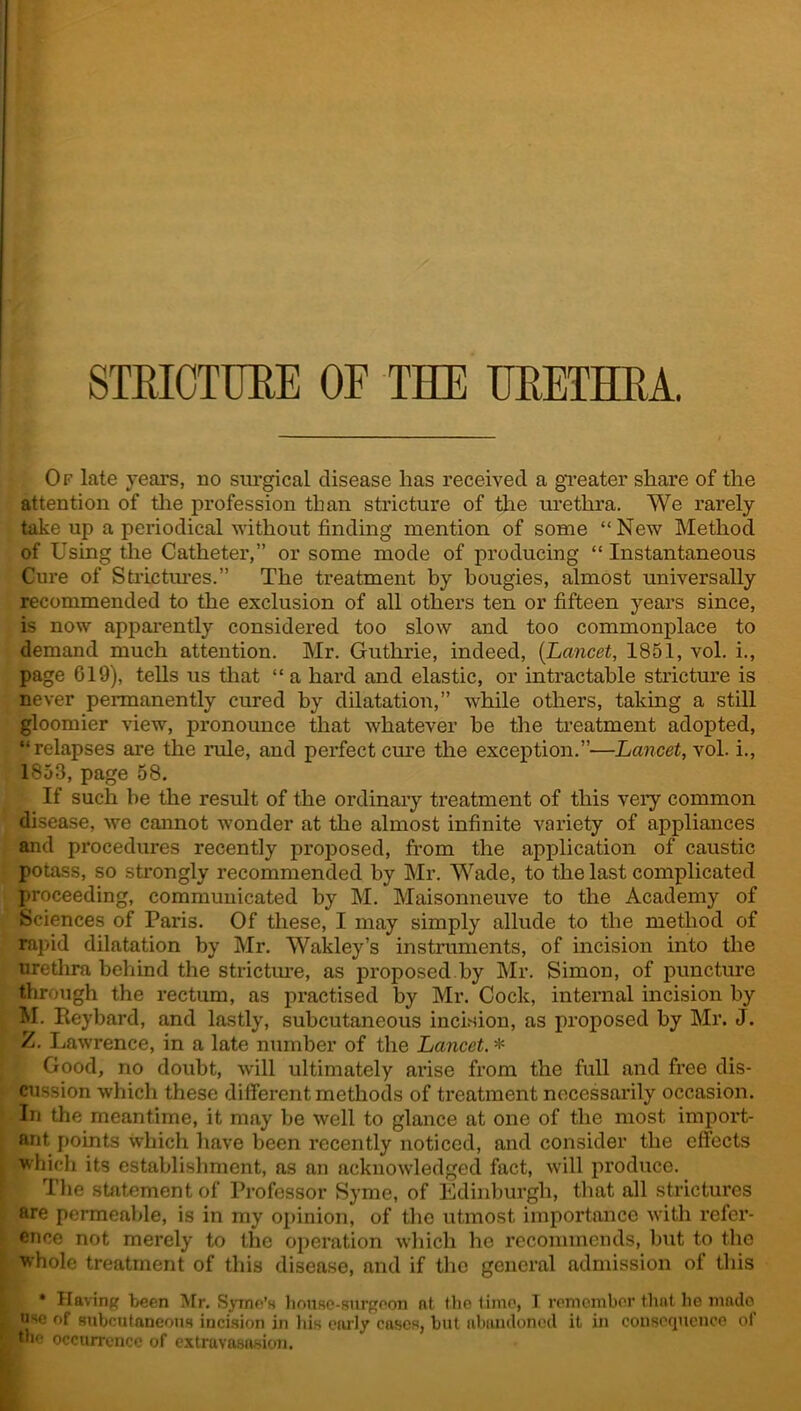 STRICTURE OF THE URETHRA. Of late years, no surgical disease has received a greater share of the attention of the profession than stricture of the urethra. We rarely take up a periodical without finding mention of some “ New Method of Using the Catheter,” or some mode of producing “ Instantaneous Cure of Strictures.” The treatment by bougies, almost universally recommended to the exclusion of all others ten or fifteen years since, is now apparently considered too slow and too commonplace to demand much attention. Mr. Guthrie, indeed, (Lancet, 185.1, vol. i., page 619), teUs us that “a hard and elastic, or intractable stricture is never permanently cured by dilatation,” while others, taking a still gloomier view, pronounce that whatever he the treatment adopted, “relapses are the rule, and perfect cure the exception.”—Lancet, vol. i., 1853, page 58. If such be the result of the ordinary treatment of this very common disease, we cannot wonder at the almost infinite variety of appliances and procedures recently proposed, from the application of caustic potass, so strongly recommended by Mr. Wade, to the last complicated proceeding, communicated by M. Maisonneuve to the Academy of Sciences of Paris. Of these, I may simply allude to the method of rapid dilatation by Mr. Wakley’s instruments, of incision into the urethra behind the stricture, as proposed by Mr. Simon, of puncture through the rectum, as practised by Mr. Cock, internal incision by M. Pieybard, and lastly, subcutaneous incision, as proposed by Mr. J. Z. Lawrence, in a late number of the Lancet. * Good, no doubt, will ultimately arise from the full and free dis- cussion which these different methods of treatment necessarily occasion. In the meantime, it may be well to glance at one of the most import- ant points which have been recently noticed, and consider the effects which its establishment, as an acknowledged fact, will produce. The statement of Professor Syme, of Edinburgh, that all strictures are permeable, is in my opinion, of the utmost importance with refer- ence not merely to the operation which he recommends, but to the whole treatment of this disease, and if the general admission of this * Having been Mr. Syme’s house-surgeon at the lime, I remember that he made use of subcutaneous incision in his early cases, but abandoned it in consequence ol the occurrence of extravasasion.